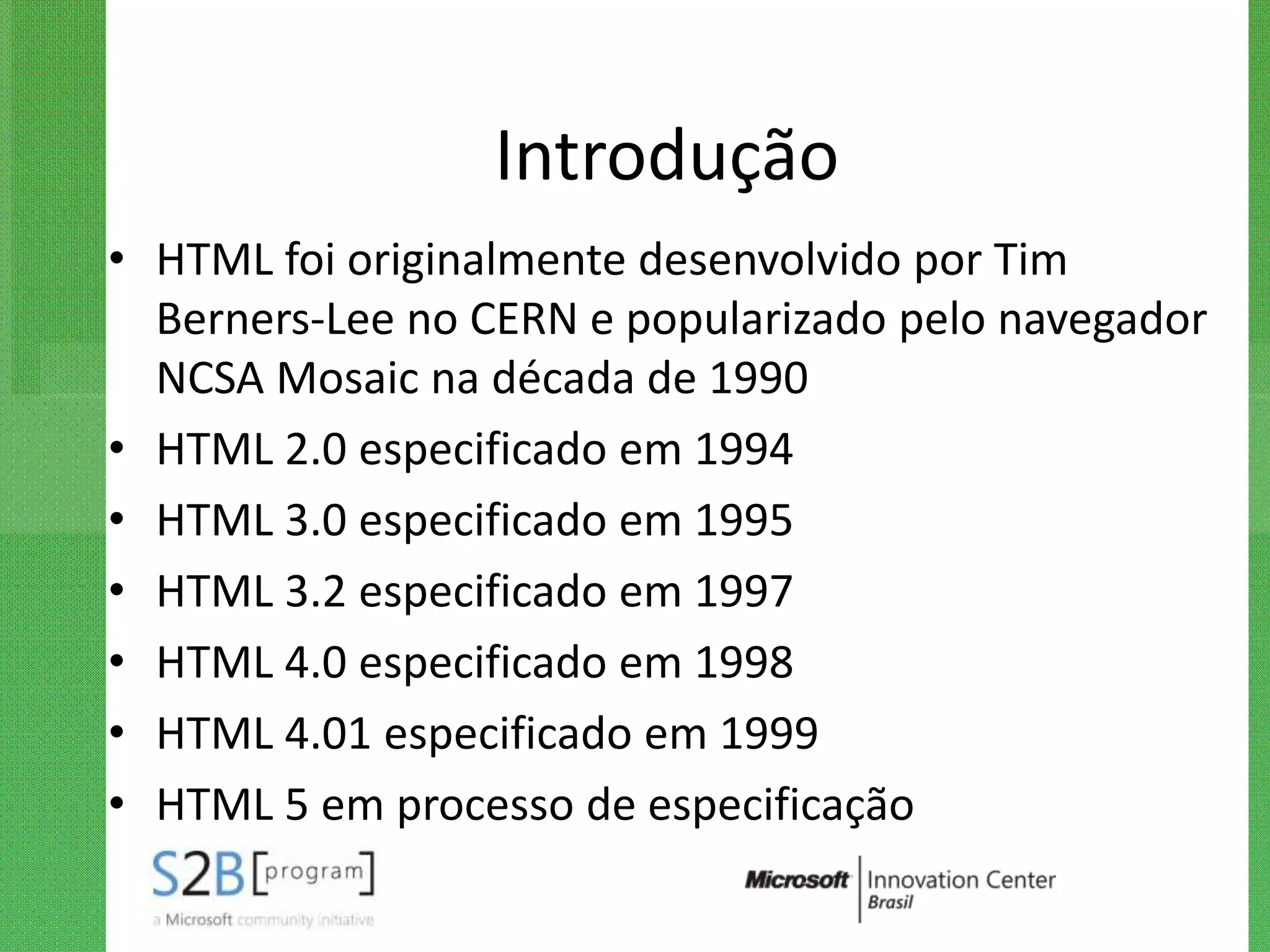 Introdução
• HTML foi originalmente desenvolvido por Tim
  Berners-Lee no CERN e popularizado pelo navegador
  NCSA Mosaic na década de 1990
• HTML 2.0 especificado em 1994
• HTML 3.0 especificado em 1995
• HTML 3.2 especificado em 1997
• HTML 4.0 especificado em 1998
• HTML 4.01 especificado em 1999
• HTML 5 em processo de especificação
 