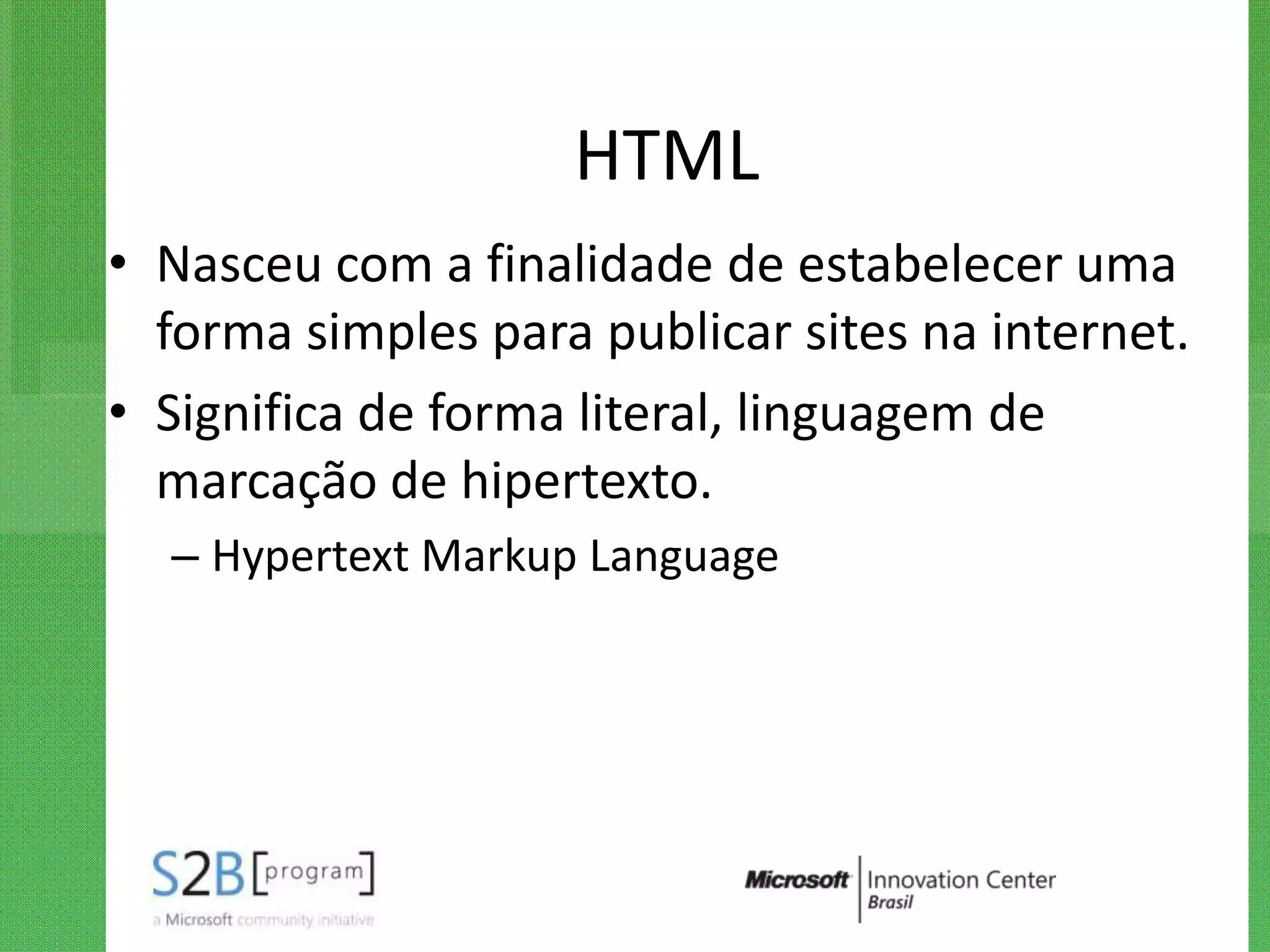 HTML
• Nasceu com a finalidade de estabelecer uma
  forma simples para publicar sites na internet.
• Significa de forma literal, linguagem de
  marcação de hipertexto.
  – Hypertext Markup Language
 