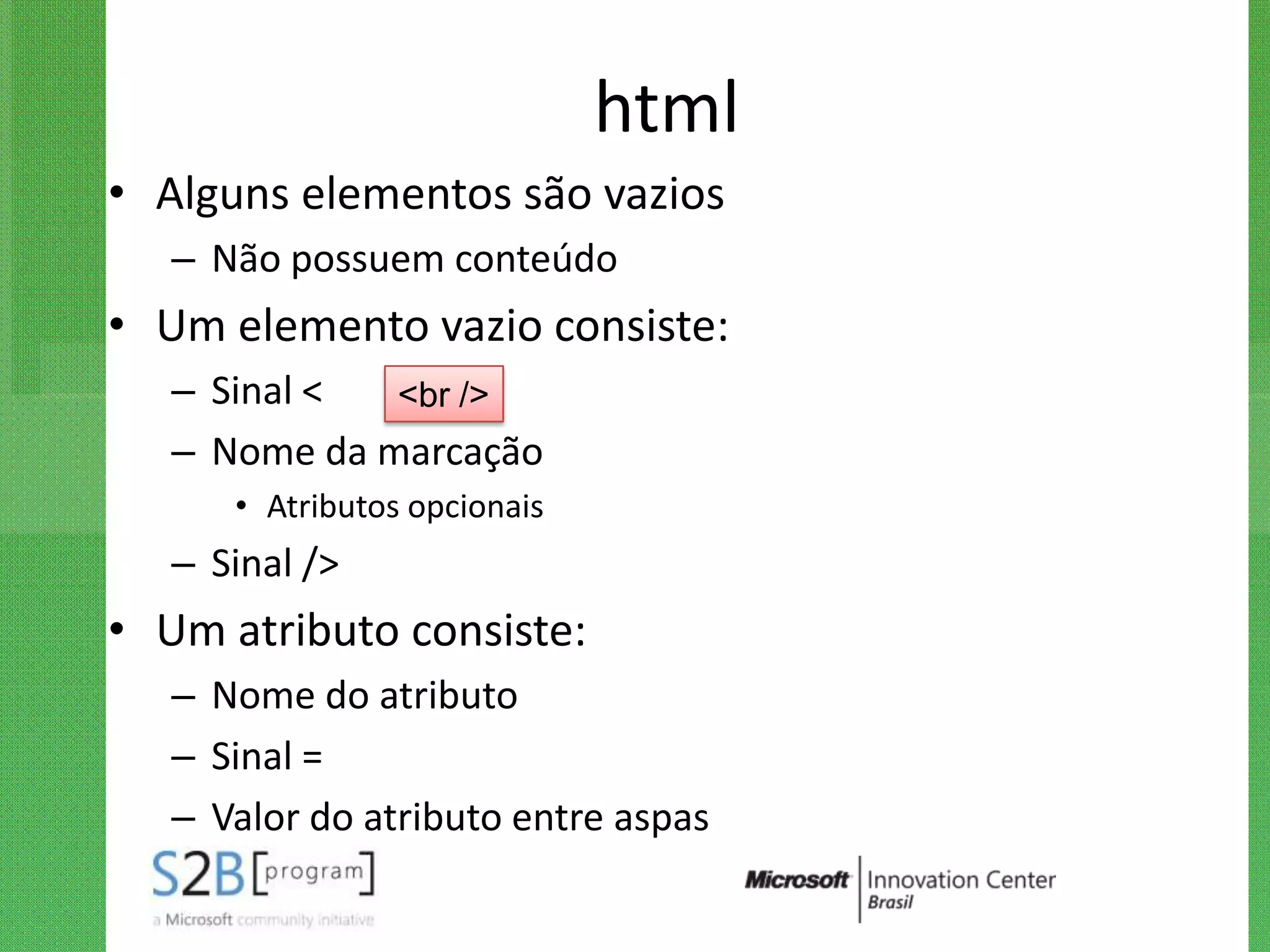 html
• Alguns elementos são vazios
   – Não possuem conteúdo
• Um elemento vazio consiste:
   – Sinal <  <br />
   – Nome da marcação
      • Atributos opcionais
   – Sinal />
• Um atributo consiste:
   – Nome do atributo
   – Sinal =
   – Valor do atributo entre aspas
 