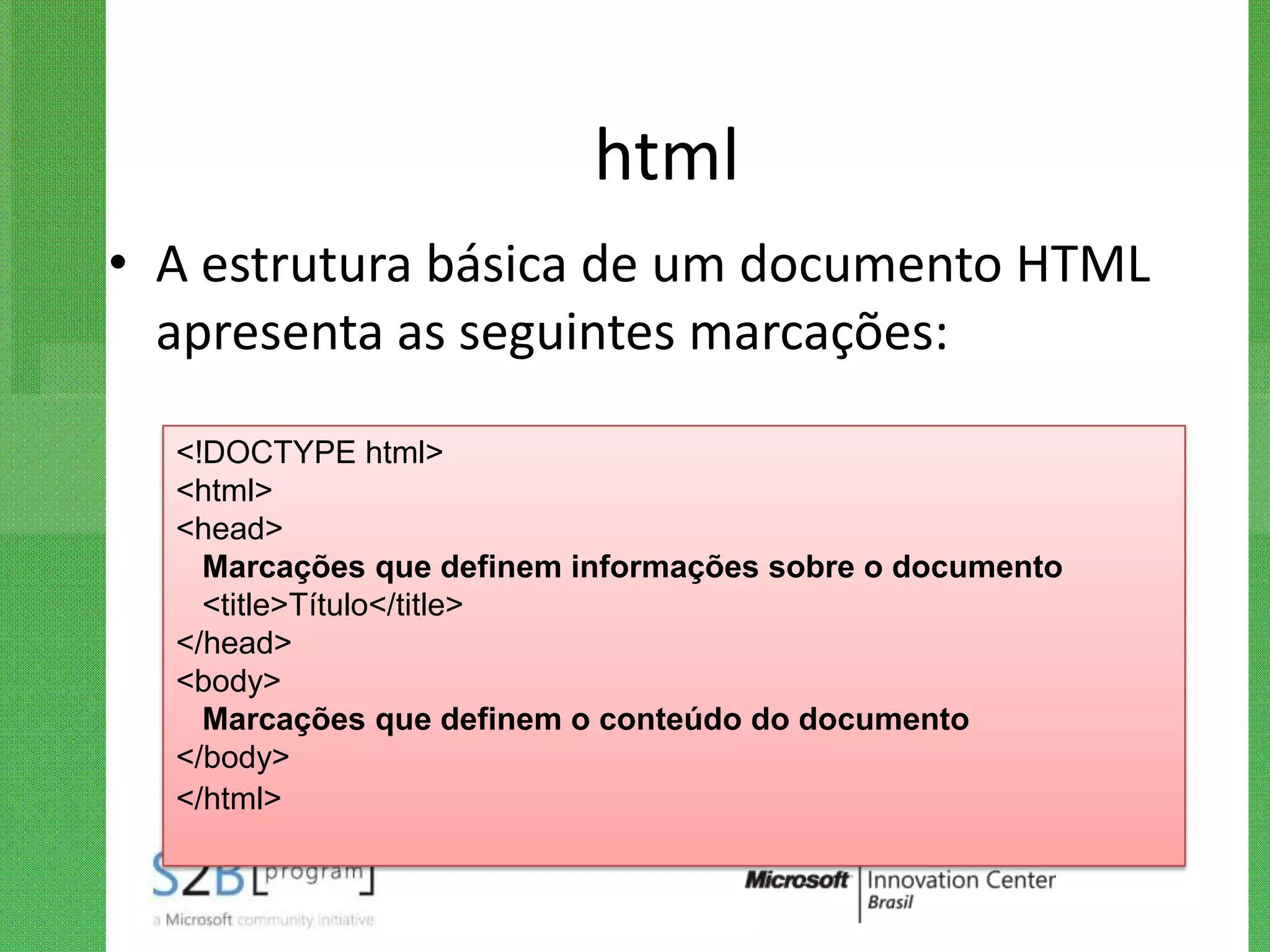 html
• A estrutura básica de um documento HTML
  apresenta as seguintes marcações:

  <!DOCTYPE html>
  <html>
  <head>
    Marcações que definem informações sobre o documento
    <title>Título</title>
  </head>
  <body>
    Marcações que definem o conteúdo do documento
  </body>
  </html>
 