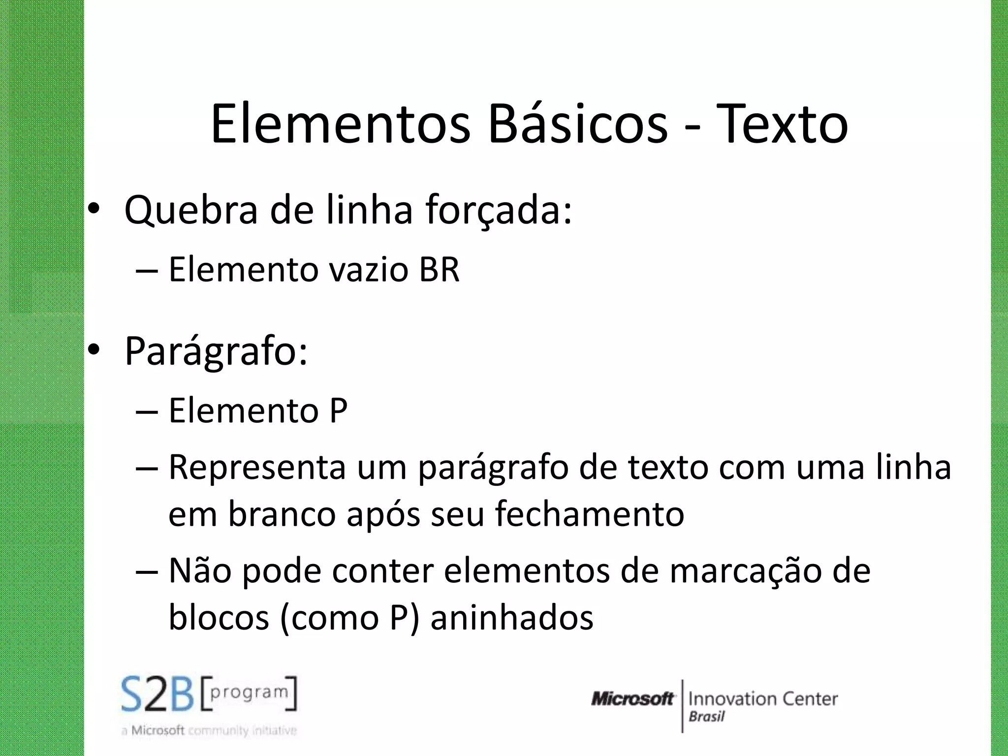 Elementos Básicos - Texto
• Quebra de linha forçada:
  – Elemento vazio BR

• Parágrafo:
  – Elemento P
  – Representa um parágrafo de texto com uma linha
    em branco após seu fechamento
  – Não pode conter elementos de marcação de
    blocos (como P) aninhados
 