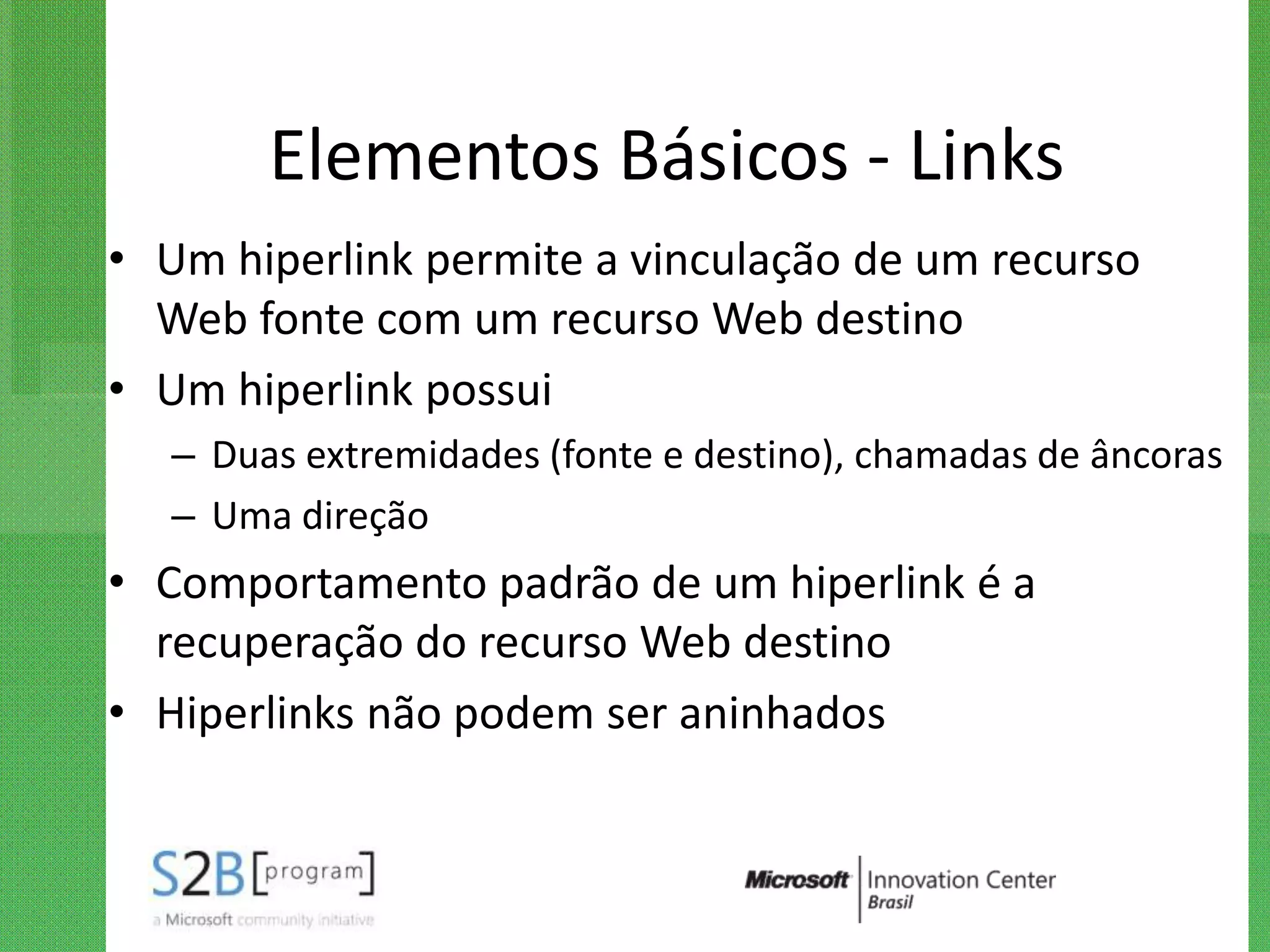 Elementos Básicos - Links
• Um hiperlink permite a vinculação de um recurso
  Web fonte com um recurso Web destino
• Um hiperlink possui
   – Duas extremidades (fonte e destino), chamadas de âncoras
   – Uma direção
• Comportamento padrão de um hiperlink é a
  recuperação do recurso Web destino
• Hiperlinks não podem ser aninhados
 