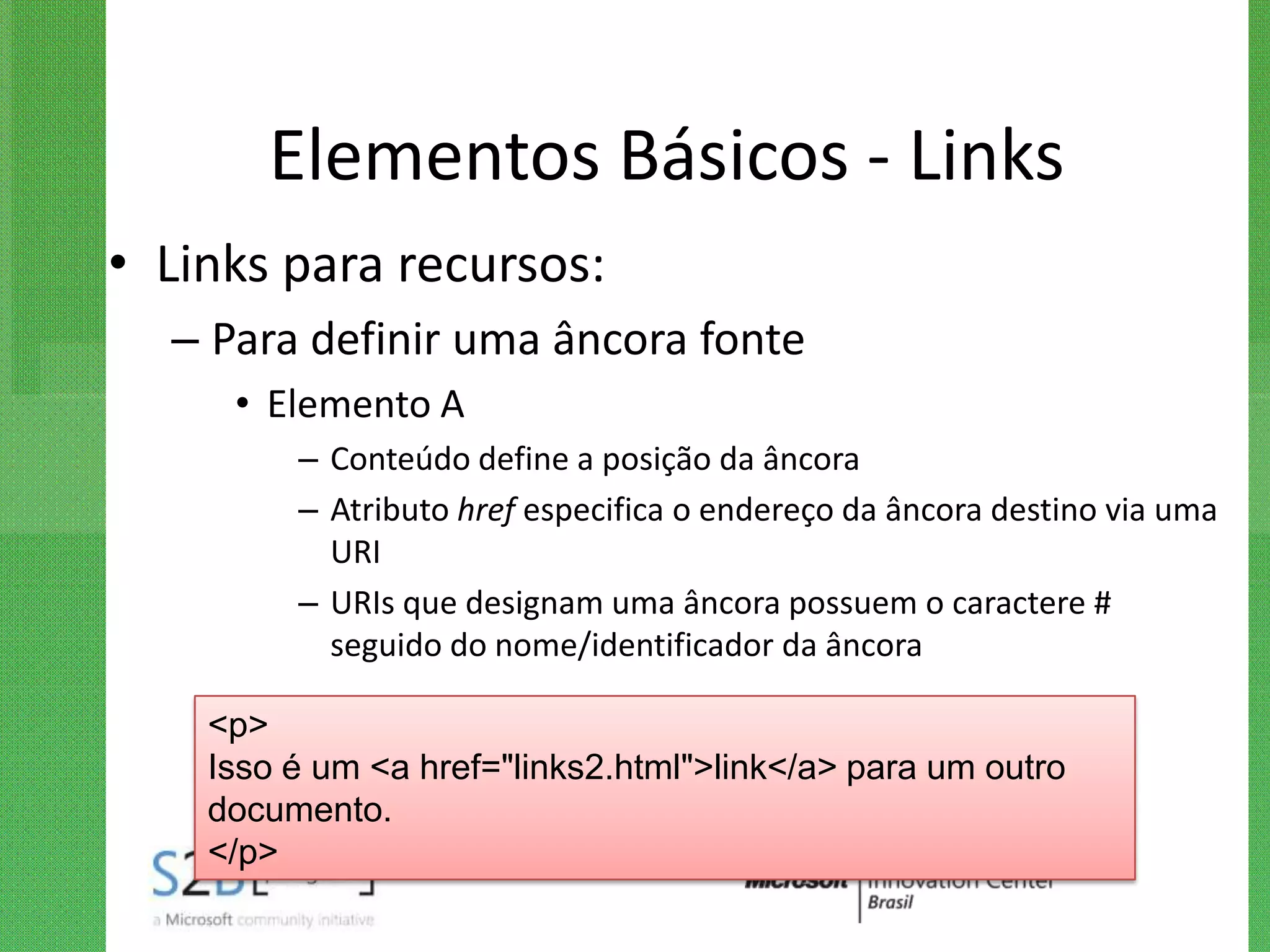 Elementos Básicos - Links
• Links para recursos:
  – Para definir uma âncora fonte
     • Elemento A
         – Conteúdo define a posição da âncora
         – Atributo href especifica o endereço da âncora destino via uma
           URI
         – URIs que designam uma âncora possuem o caractere #
           seguido do nome/identificador da âncora

    <p>
    Isso é um <a href="links2.html">link</a> para um outro
    documento.
    </p>
 