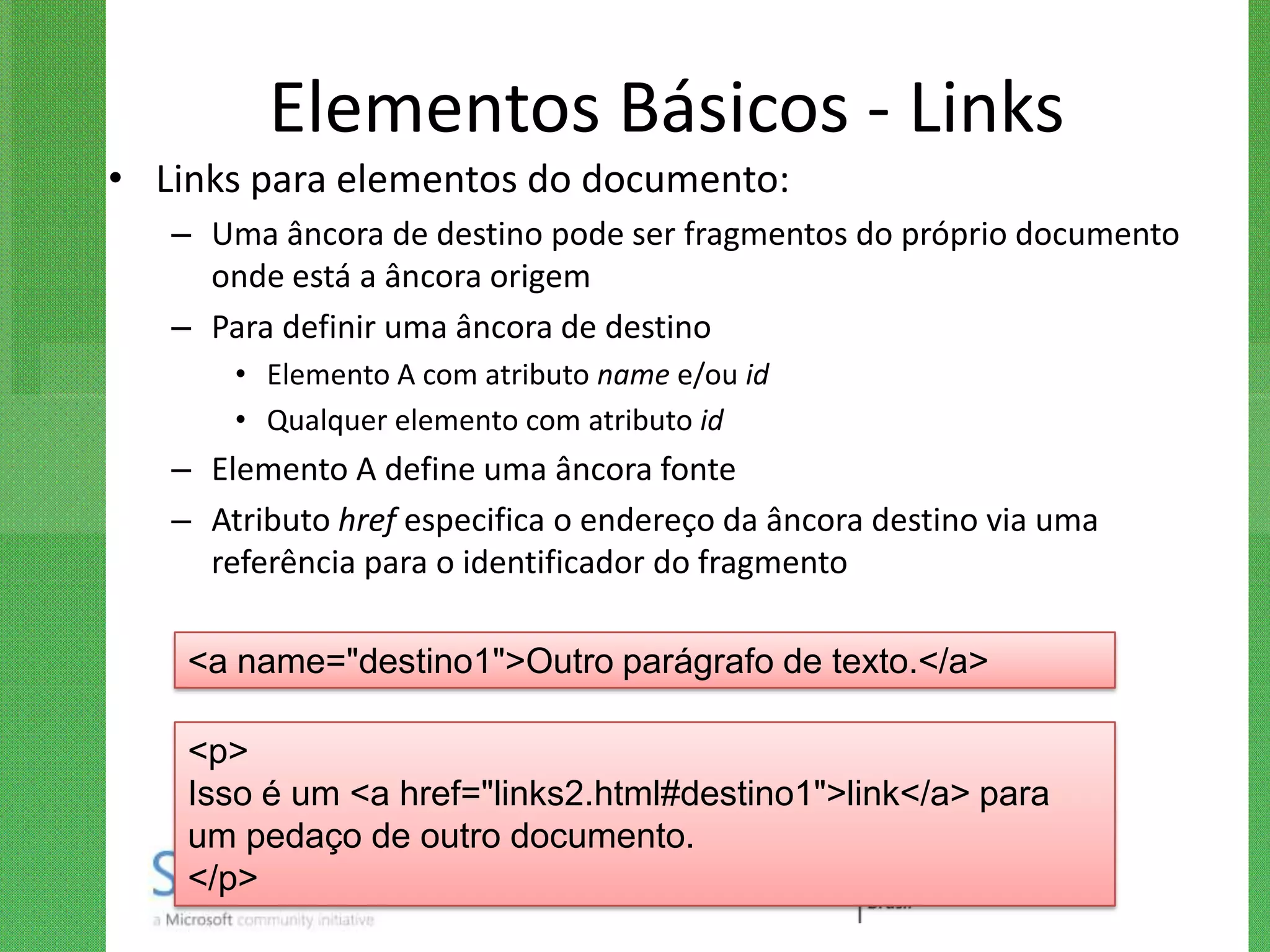 Elementos Básicos - Links
• Links para elementos do documento:
   – Uma âncora de destino pode ser fragmentos do próprio documento
     onde está a âncora origem
   – Para definir uma âncora de destino
       • Elemento A com atributo name e/ou id
       • Qualquer elemento com atributo id
   – Elemento A define uma âncora fonte
   – Atributo href especifica o endereço da âncora destino via uma
     referência para o identificador do fragmento

    <a name="destino1">Outro parágrafo de texto.</a>

    <p>
    Isso é um <a href="links2.html#destino1">link</a> para
    um pedaço de outro documento.
    </p>
 