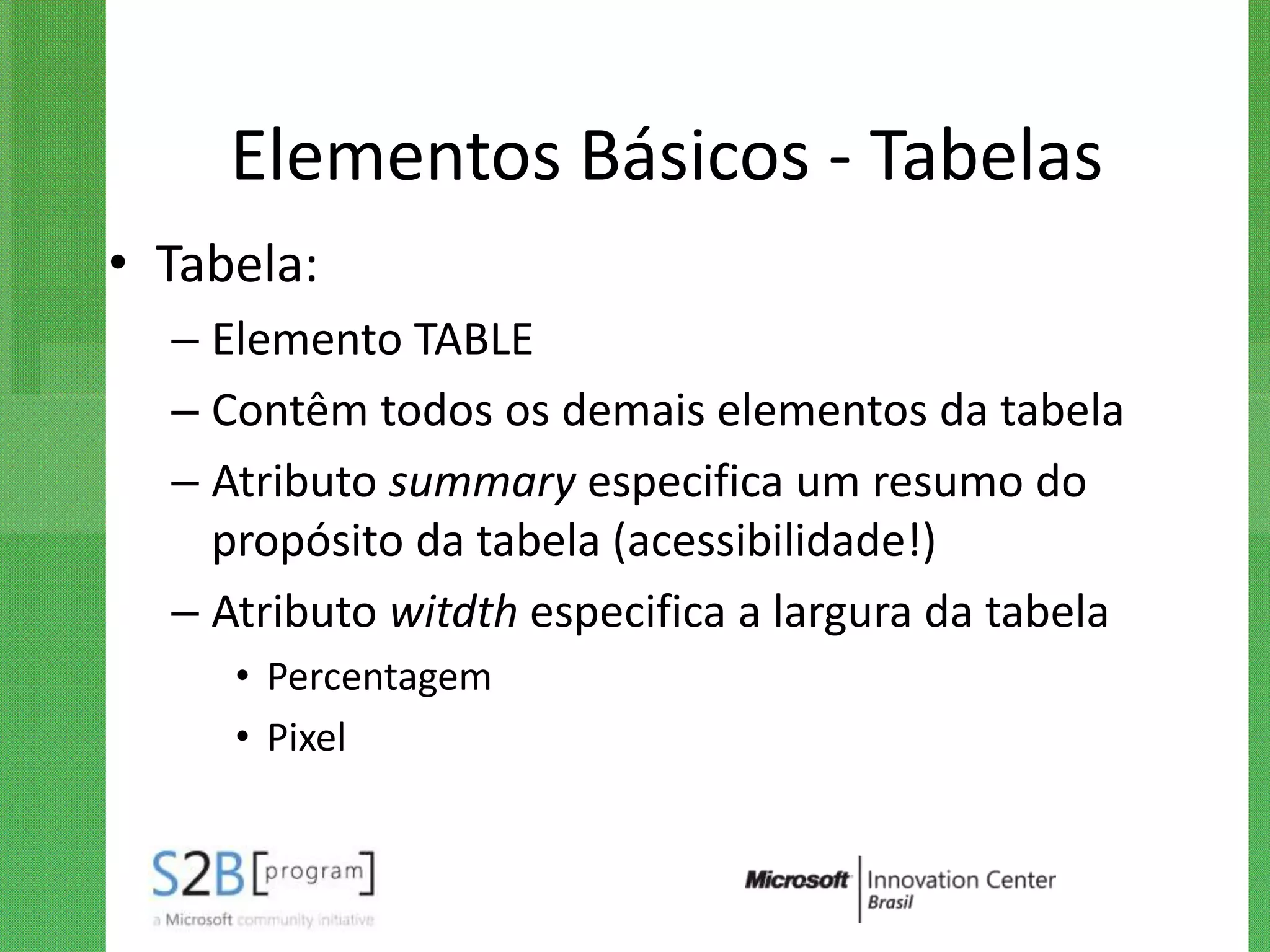 Elementos Básicos - Tabelas
• Tabela:
  – Elemento TABLE
  – Contêm todos os demais elementos da tabela
  – Atributo summary especifica um resumo do
    propósito da tabela (acessibilidade!)
  – Atributo witdth especifica a largura da tabela
     • Percentagem
     • Pixel
 