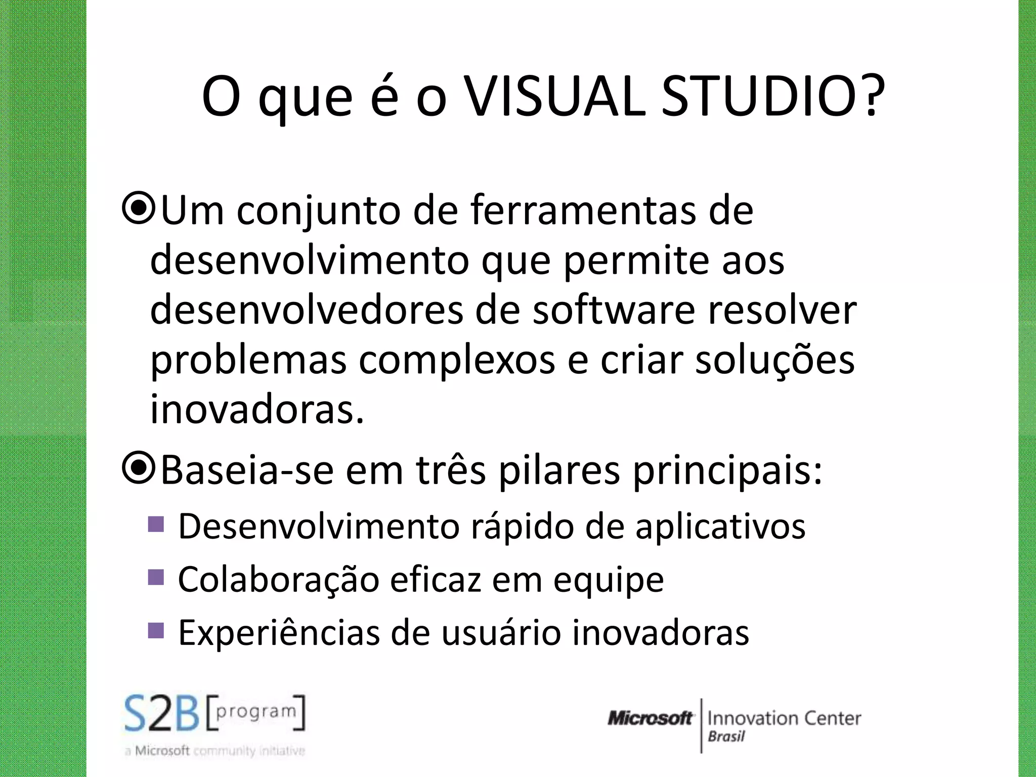 O que é o VISUAL STUDIO?
Um conjunto de ferramentas de
 desenvolvimento que permite aos
 desenvolvedores de software resolver
 problemas complexos e criar soluções
 inovadoras.
Baseia-se em três pilares principais:
  Desenvolvimento rápido de aplicativos
  Colaboração eficaz em equipe
  Experiências de usuário inovadoras
 