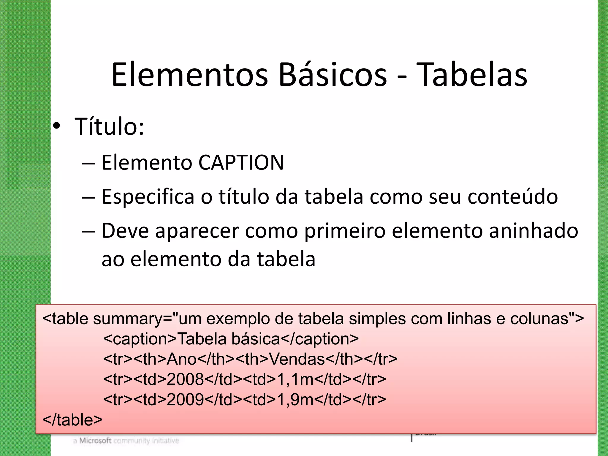 Elementos Básicos - Tabelas
 • Título:
    – Elemento CAPTION
    – Especifica o título da tabela como seu conteúdo
    – Deve aparecer como primeiro elemento aninhado
      ao elemento da tabela

<table summary="um exemplo de tabela simples com linhas e colunas">
        <caption>Tabela básica</caption>
        <tr><th>Ano</th><th>Vendas</th></tr>
        <tr><td>2008</td><td>1,1m</td></tr>
        <tr><td>2009</td><td>1,9m</td></tr>
</table>
 