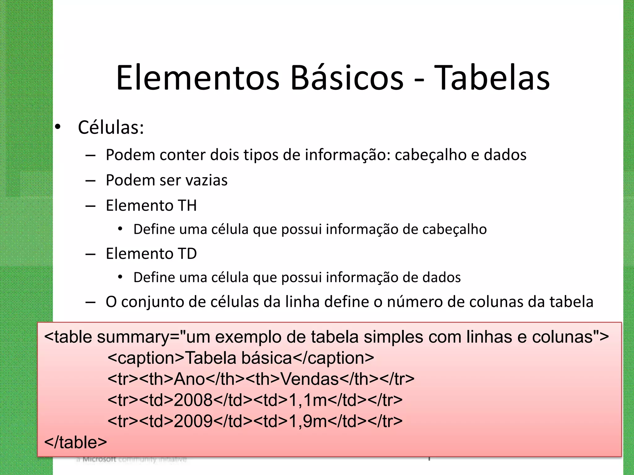 Elementos Básicos - Tabelas
 • Células:
    – Podem conter dois tipos de informação: cabeçalho e dados
    – Podem ser vazias
    – Elemento TH
        • Define uma célula que possui informação de cabeçalho
    – Elemento TD
        • Define uma célula que possui informação de dados
    – O conjunto de células da linha define o número de colunas da tabela

<table summary="um exemplo de tabela simples com linhas e colunas">
        <caption>Tabela básica</caption>
        <tr><th>Ano</th><th>Vendas</th></tr>
        <tr><td>2008</td><td>1,1m</td></tr>
        <tr><td>2009</td><td>1,9m</td></tr>
</table>
 