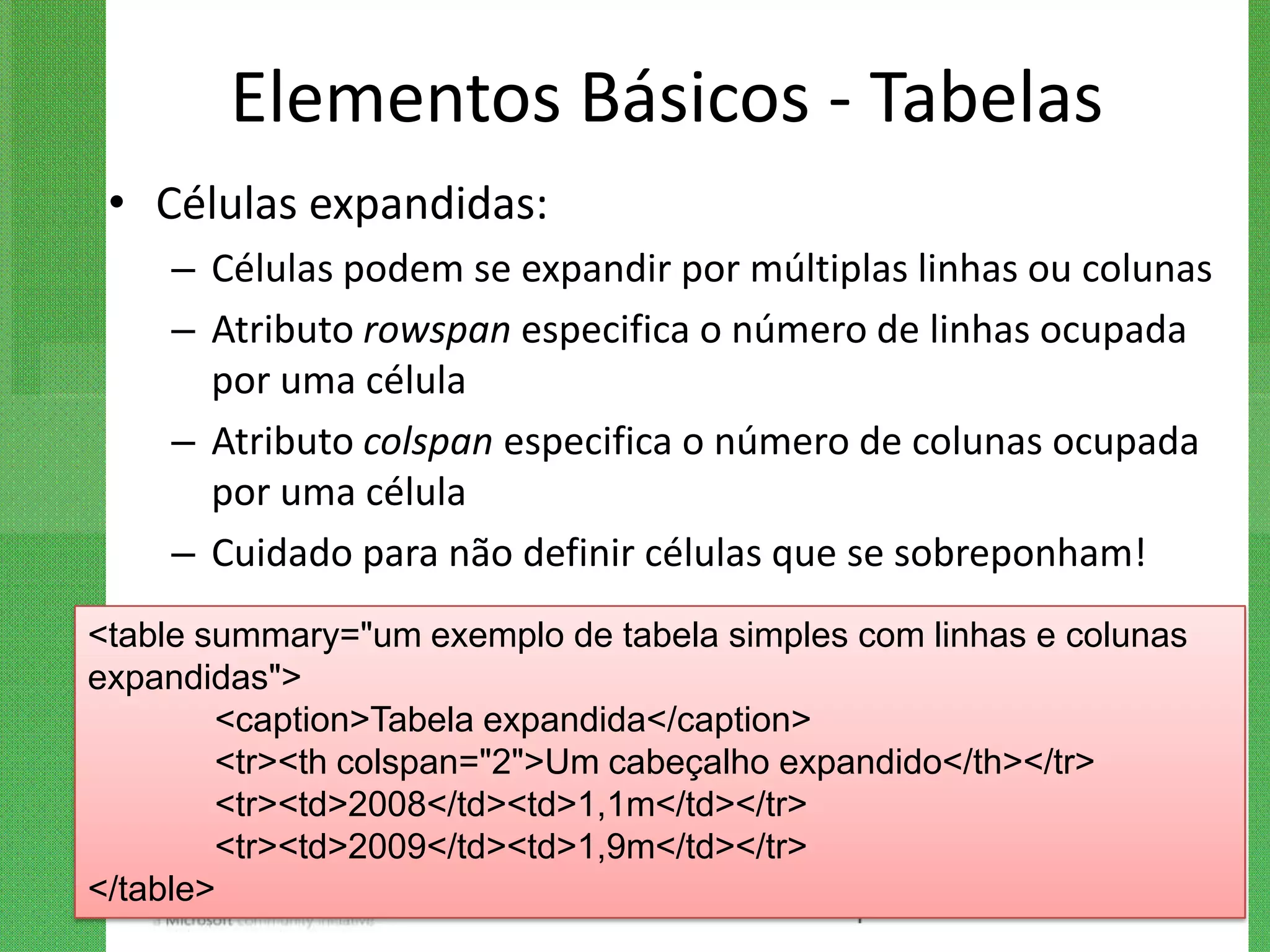 Elementos Básicos - Tabelas
 • Células expandidas:
    – Células podem se expandir por múltiplas linhas ou colunas
    – Atributo rowspan especifica o número de linhas ocupada
      por uma célula
    – Atributo colspan especifica o número de colunas ocupada
      por uma célula
    – Cuidado para não definir células que se sobreponham!
<table summary="um exemplo de tabela simples com linhas e colunas
expandidas">
        <caption>Tabela expandida</caption>
        <tr><th colspan="2">Um cabeçalho expandido</th></tr>
        <tr><td>2008</td><td>1,1m</td></tr>
        <tr><td>2009</td><td>1,9m</td></tr>
</table>
 
