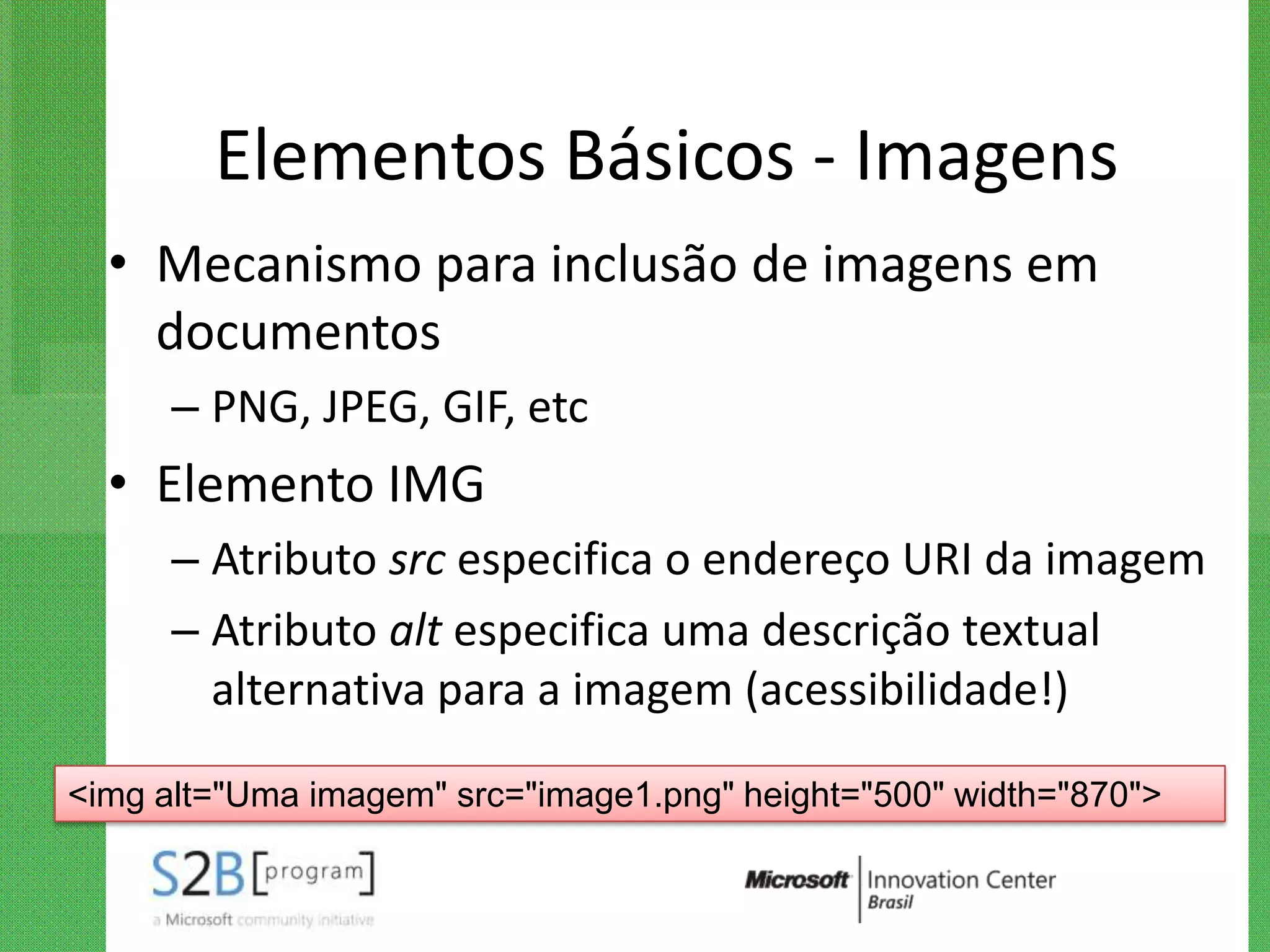Elementos Básicos - Imagens
  • Mecanismo para inclusão de imagens em
    documentos
      – PNG, JPEG, GIF, etc
  • Elemento IMG
      – Atributo src especifica o endereço URI da imagem
      – Atributo alt especifica uma descrição textual
        alternativa para a imagem (acessibilidade!)

<img alt="Uma imagem" src="image1.png" height="500" width="870">
 
