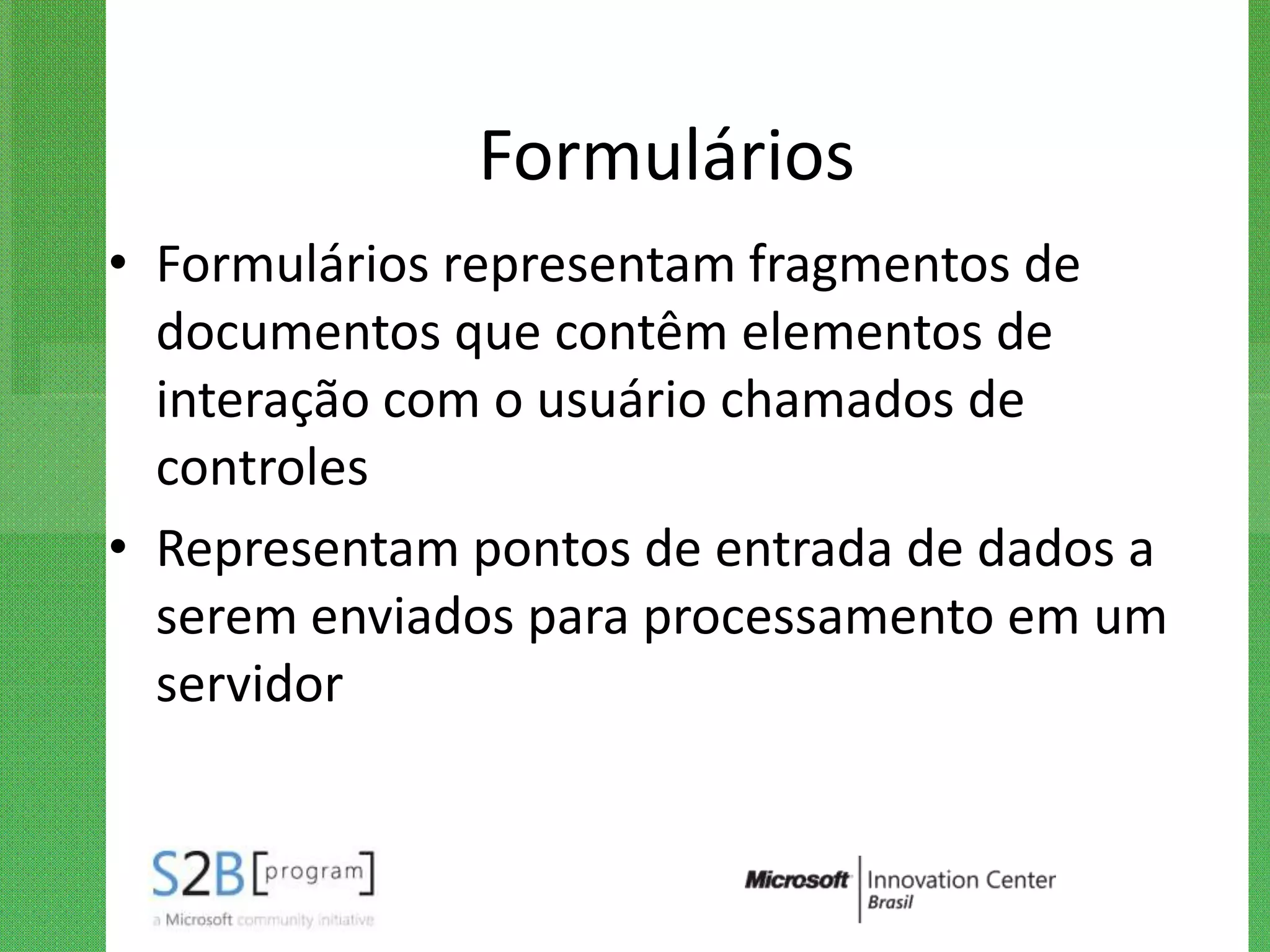 Formulários
• Formulários representam fragmentos de
  documentos que contêm elementos de
  interação com o usuário chamados de
  controles
• Representam pontos de entrada de dados a
  serem enviados para processamento em um
  servidor
 