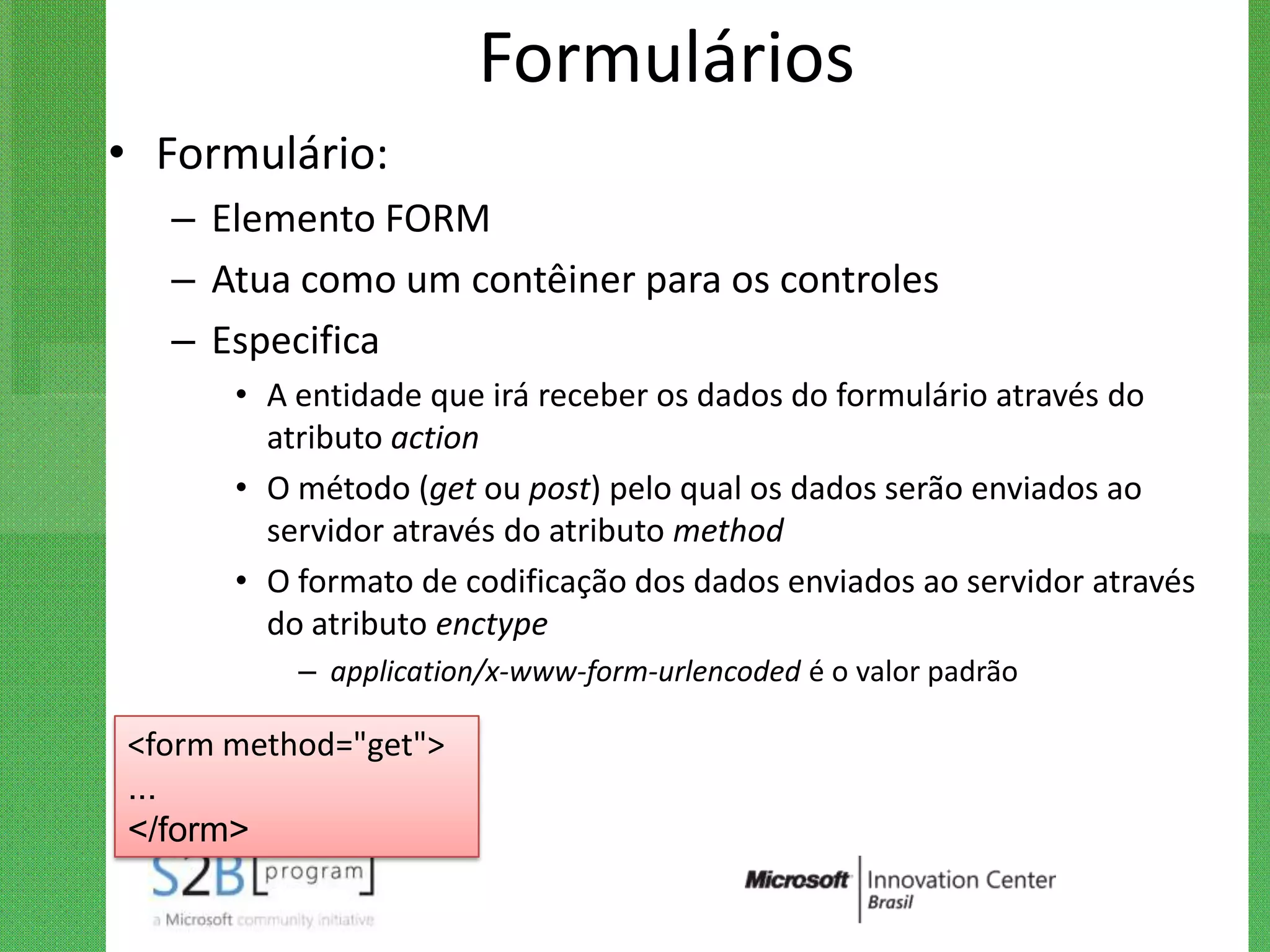 Formulários
• Formulário:
  – Elemento FORM
  – Atua como um contêiner para os controles
  – Especifica
      • A entidade que irá receber os dados do formulário através do
        atributo action
      • O método (get ou post) pelo qual os dados serão enviados ao
        servidor através do atributo method
      • O formato de codificação dos dados enviados ao servidor através
        do atributo enctype
          – application/x-www-form-urlencoded é o valor padrão

<form method="get">
...
</form>
 