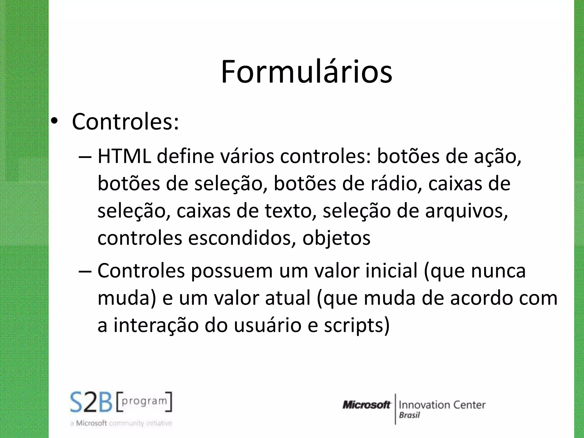 Formulários
• Controles:
  – HTML define vários controles: botões de ação,
    botões de seleção, botões de rádio, caixas de
    seleção, caixas de texto, seleção de arquivos,
    controles escondidos, objetos
  – Controles possuem um valor inicial (que nunca
    muda) e um valor atual (que muda de acordo com
    a interação do usuário e scripts)
 