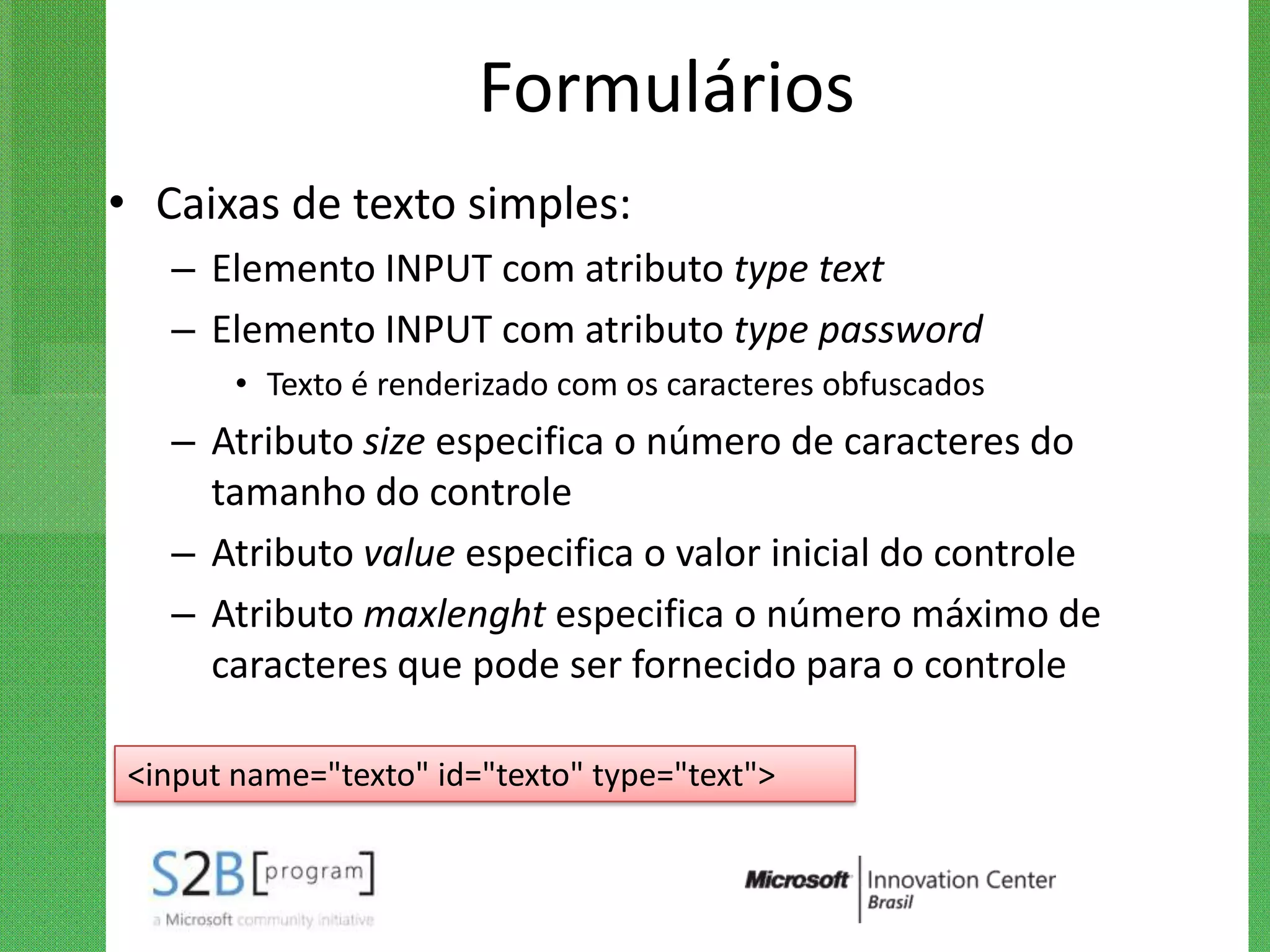 Formulários
• Caixas de texto simples:
   – Elemento INPUT com atributo type text
   – Elemento INPUT com atributo type password
       • Texto é renderizado com os caracteres obfuscados
   – Atributo size especifica o número de caracteres do
     tamanho do controle
   – Atributo value especifica o valor inicial do controle
   – Atributo maxlenght especifica o número máximo de
     caracteres que pode ser fornecido para o controle

<input name="texto" id="texto" type="text">
 