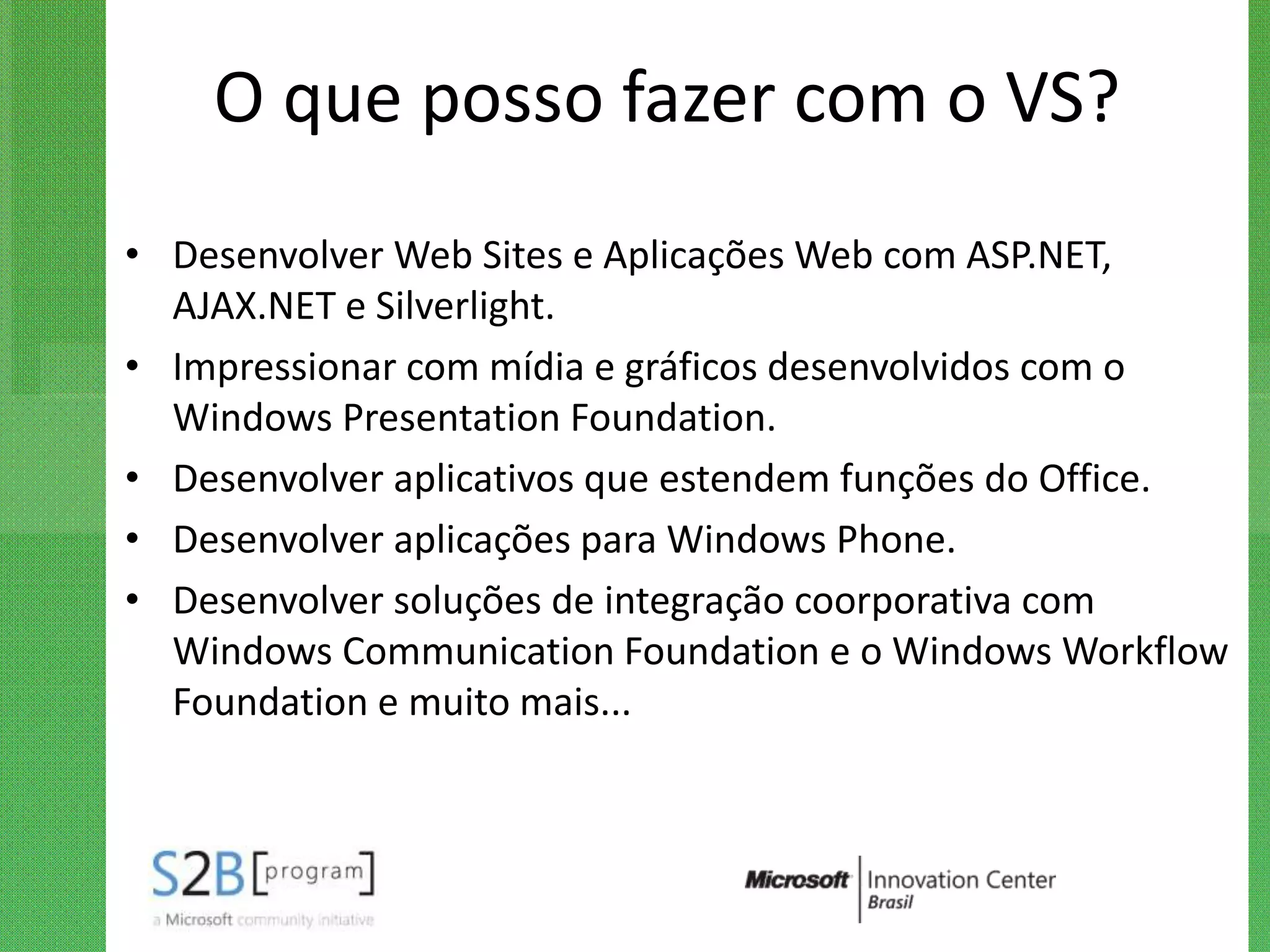 O que posso fazer com o VS?
• Desenvolver Web Sites e Aplicações Web com ASP.NET,
  AJAX.NET e Silverlight.
• Impressionar com mídia e gráficos desenvolvidos com o
  Windows Presentation Foundation.
• Desenvolver aplicativos que estendem funções do Office.
• Desenvolver aplicações para Windows Phone.
• Desenvolver soluções de integração coorporativa com
  Windows Communication Foundation e o Windows Workflow
  Foundation e muito mais...
 