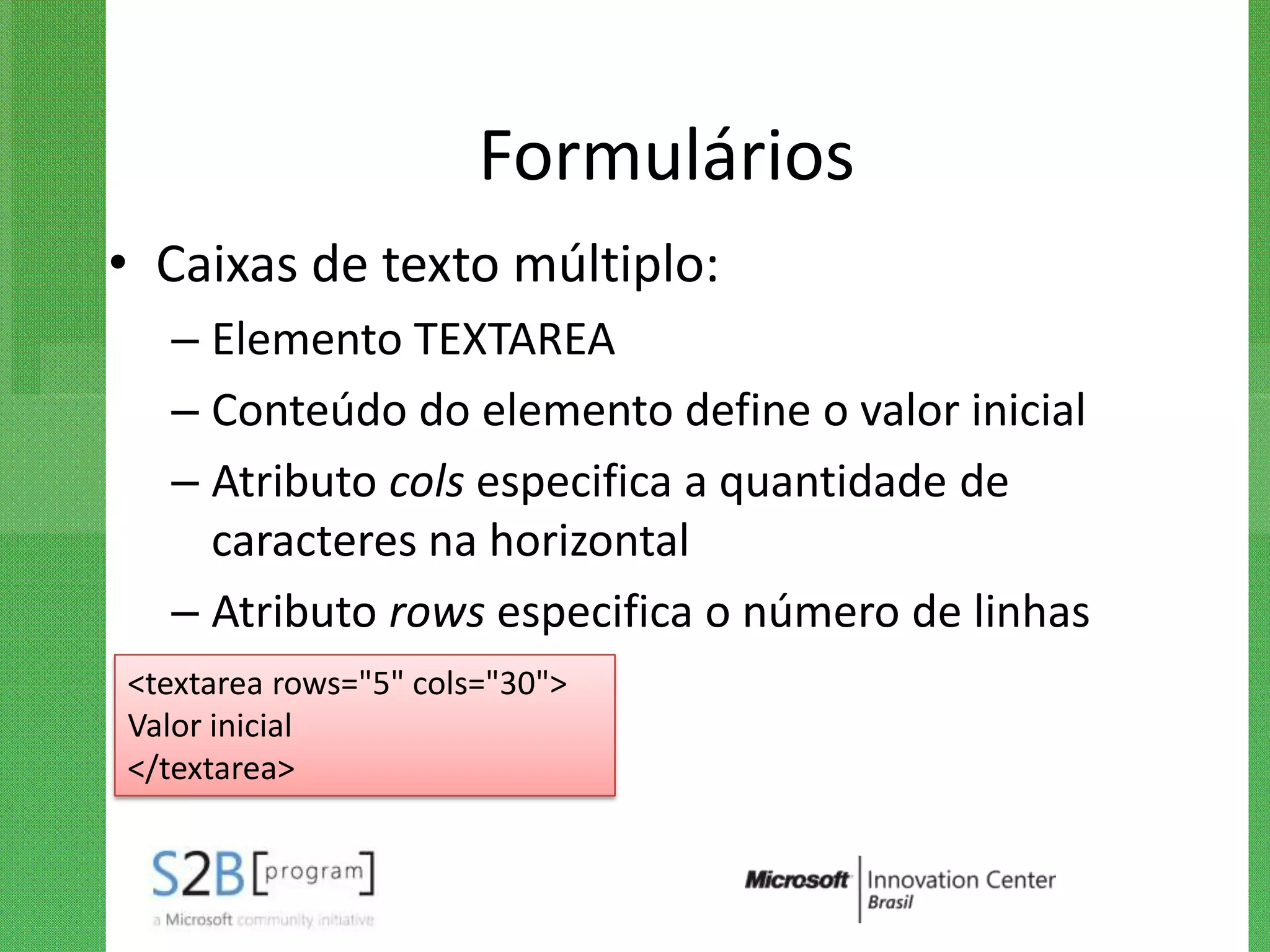 Formulários
• Caixas de texto múltiplo:
  – Elemento TEXTAREA
  – Conteúdo do elemento define o valor inicial
  – Atributo cols especifica a quantidade de
    caracteres na horizontal
  – Atributo rows especifica o número de linhas
<textarea rows="5" cols="30">
Valor inicial
</textarea>
 