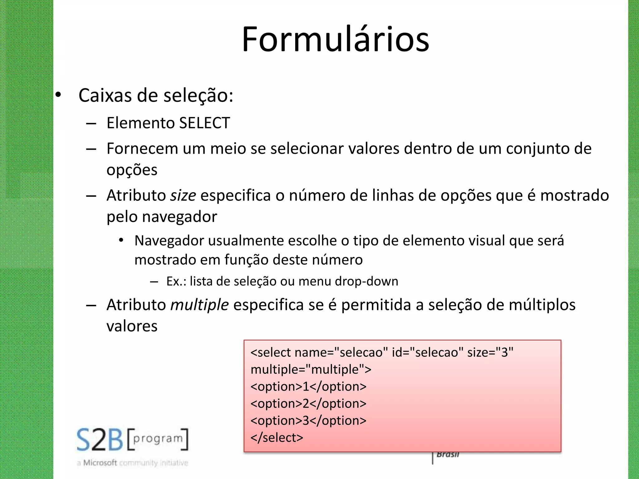 Formulários
• Caixas de seleção:
   – Elemento SELECT
   – Fornecem um meio se selecionar valores dentro de um conjunto de
     opções
   – Atributo size especifica o número de linhas de opções que é mostrado
     pelo navegador
       • Navegador usualmente escolhe o tipo de elemento visual que será
         mostrado em função deste número
           – Ex.: lista de seleção ou menu drop-down
   – Atributo multiple especifica se é permitida a seleção de múltiplos
     valores
                           <select name="selecao" id="selecao" size="3"
                           multiple="multiple">
                           <option>1</option>
                           <option>2</option>
                           <option>3</option>
                           </select>
 