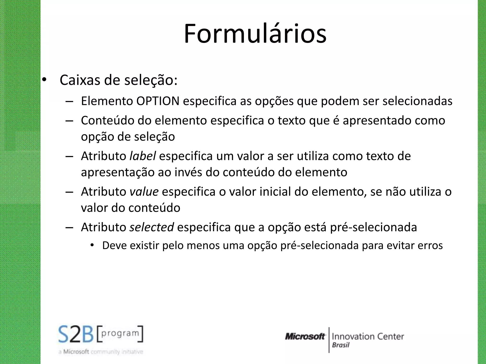 Formulários
• Caixas de seleção:
   – Elemento OPTION especifica as opções que podem ser selecionadas
   – Conteúdo do elemento especifica o texto que é apresentado como
     opção de seleção
   – Atributo label especifica um valor a ser utiliza como texto de
     apresentação ao invés do conteúdo do elemento
   – Atributo value especifica o valor inicial do elemento, se não utiliza o
     valor do conteúdo
   – Atributo selected especifica que a opção está pré-selecionada
       • Deve existir pelo menos uma opção pré-selecionada para evitar erros
 
