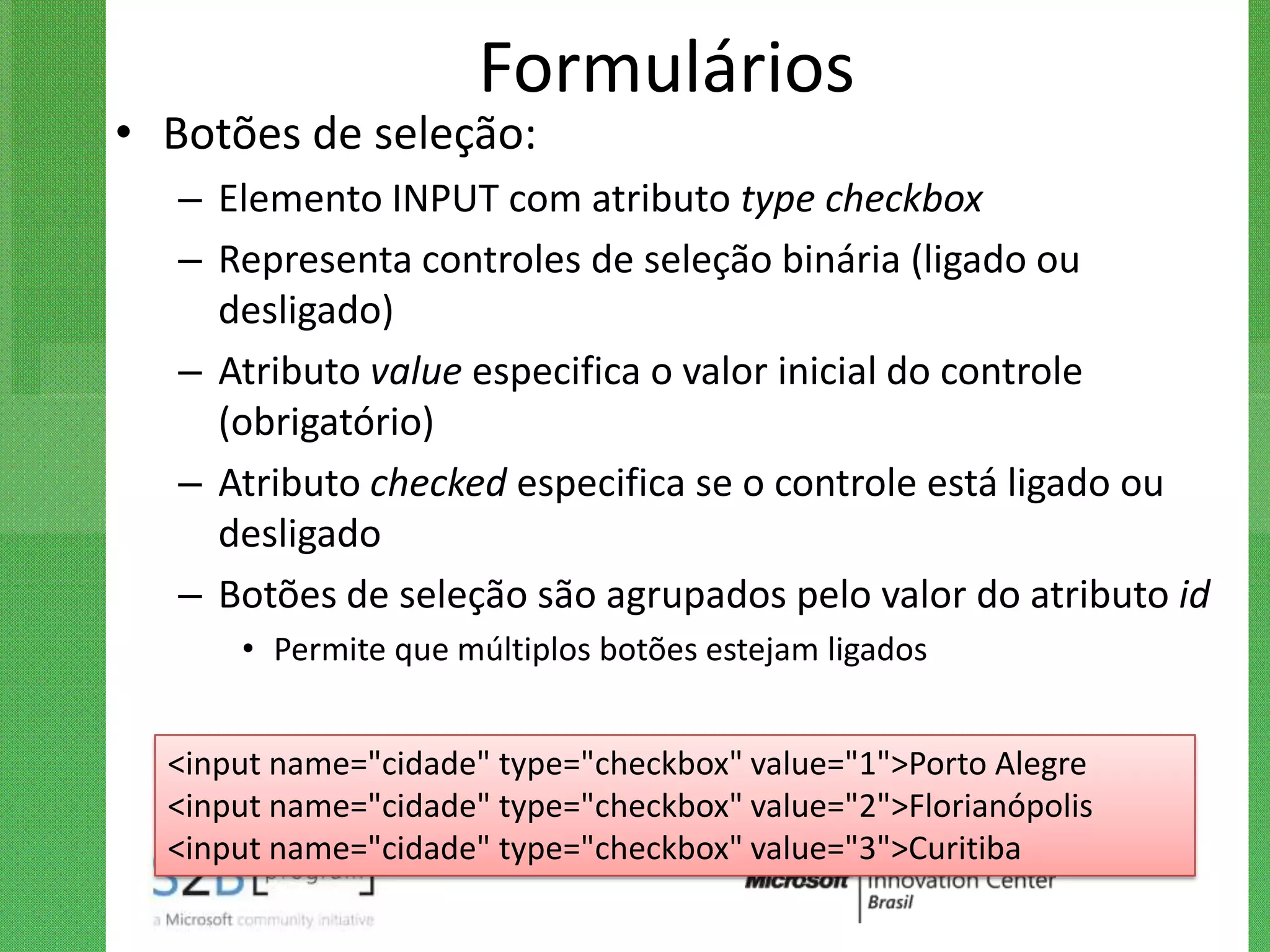 Formulários
• Botões de seleção:
   – Elemento INPUT com atributo type checkbox
   – Representa controles de seleção binária (ligado ou
     desligado)
   – Atributo value especifica o valor inicial do controle
     (obrigatório)
   – Atributo checked especifica se o controle está ligado ou
     desligado
   – Botões de seleção são agrupados pelo valor do atributo id
      • Permite que múltiplos botões estejam ligados


  <input name="cidade" type="checkbox" value="1">Porto Alegre
  <input name="cidade" type="checkbox" value="2">Florianópolis
  <input name="cidade" type="checkbox" value="3">Curitiba
 