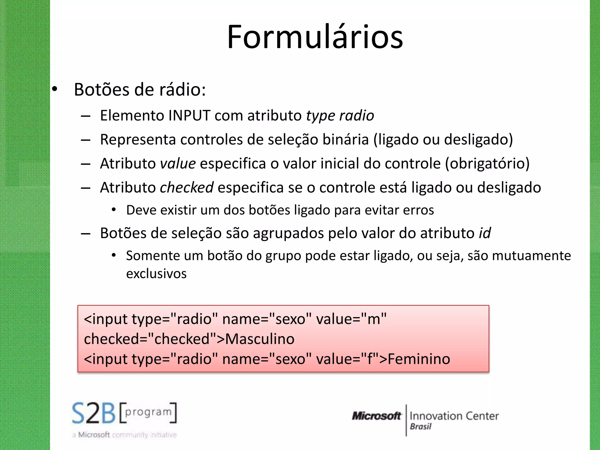 Formulários
• Botões de rádio:
   –   Elemento INPUT com atributo type radio
   –   Representa controles de seleção binária (ligado ou desligado)
   –   Atributo value especifica o valor inicial do controle (obrigatório)
   –   Atributo checked especifica se o controle está ligado ou desligado
        • Deve existir um dos botões ligado para evitar erros
   – Botões de seleção são agrupados pelo valor do atributo id
        • Somente um botão do grupo pode estar ligado, ou seja, são mutuamente
          exclusivos


   <input type="radio" name="sexo" value="m"
   checked="checked">Masculino
   <input type="radio" name="sexo" value="f">Feminino
 