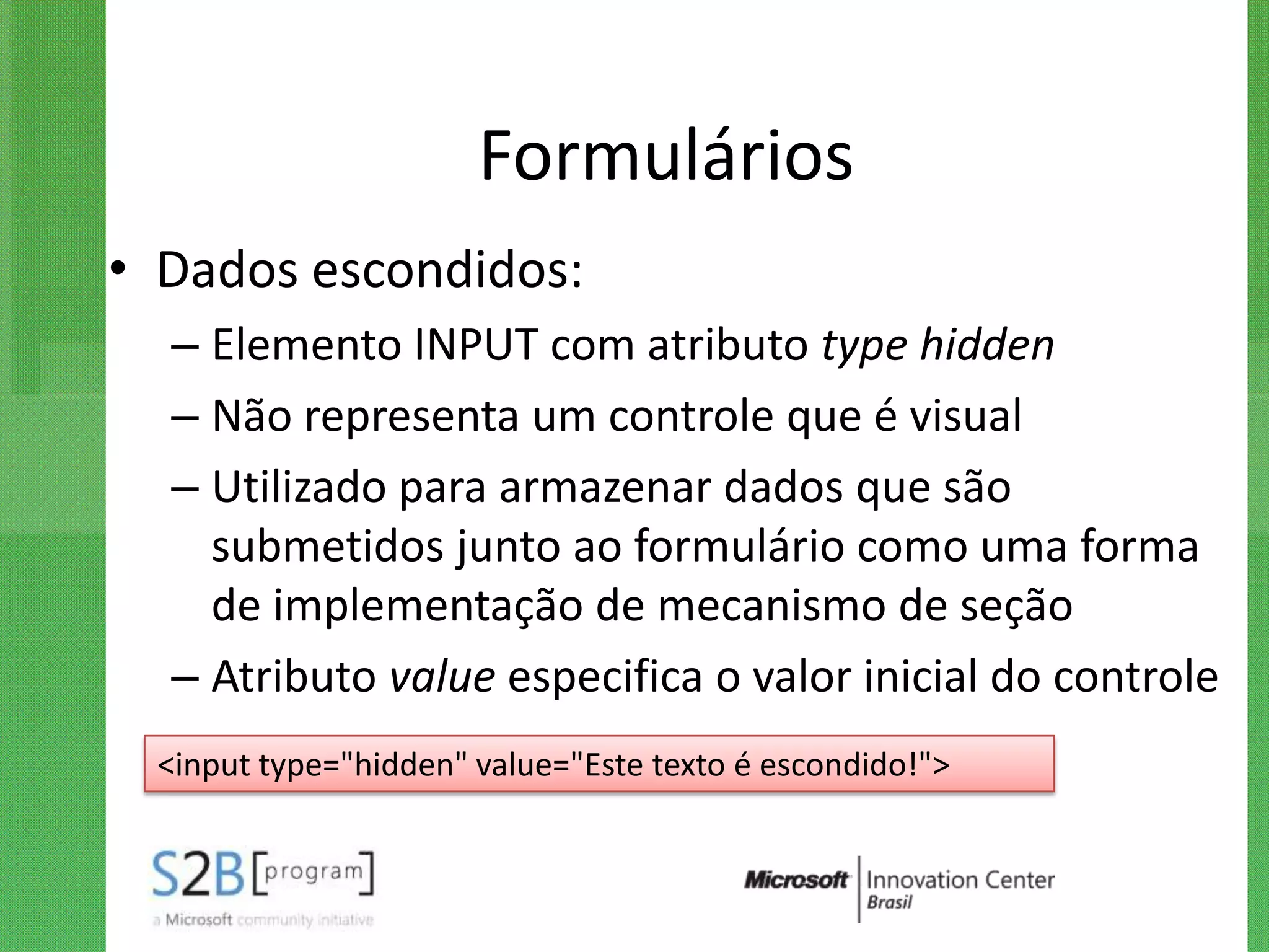 Formulários
• Dados escondidos:
  – Elemento INPUT com atributo type hidden
  – Não representa um controle que é visual
  – Utilizado para armazenar dados que são
    submetidos junto ao formulário como uma forma
    de implementação de mecanismo de seção
  – Atributo value especifica o valor inicial do controle
 <input type="hidden" value="Este texto é escondido!">
 