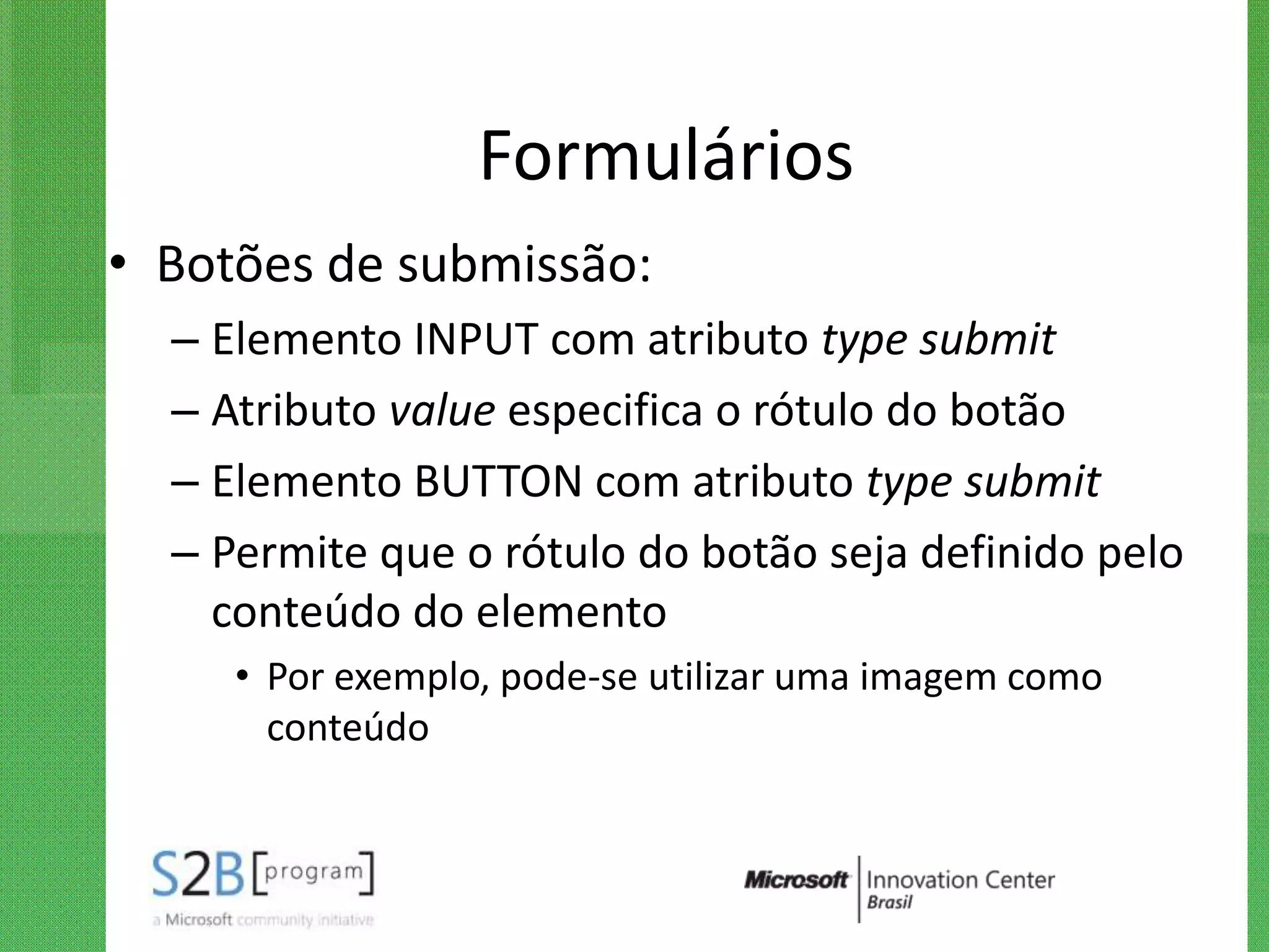 Formulários
• Botões de submissão:
  – Elemento INPUT com atributo type submit
  – Atributo value especifica o rótulo do botão
  – Elemento BUTTON com atributo type submit
  – Permite que o rótulo do botão seja definido pelo
    conteúdo do elemento
     • Por exemplo, pode-se utilizar uma imagem como
       conteúdo
 
