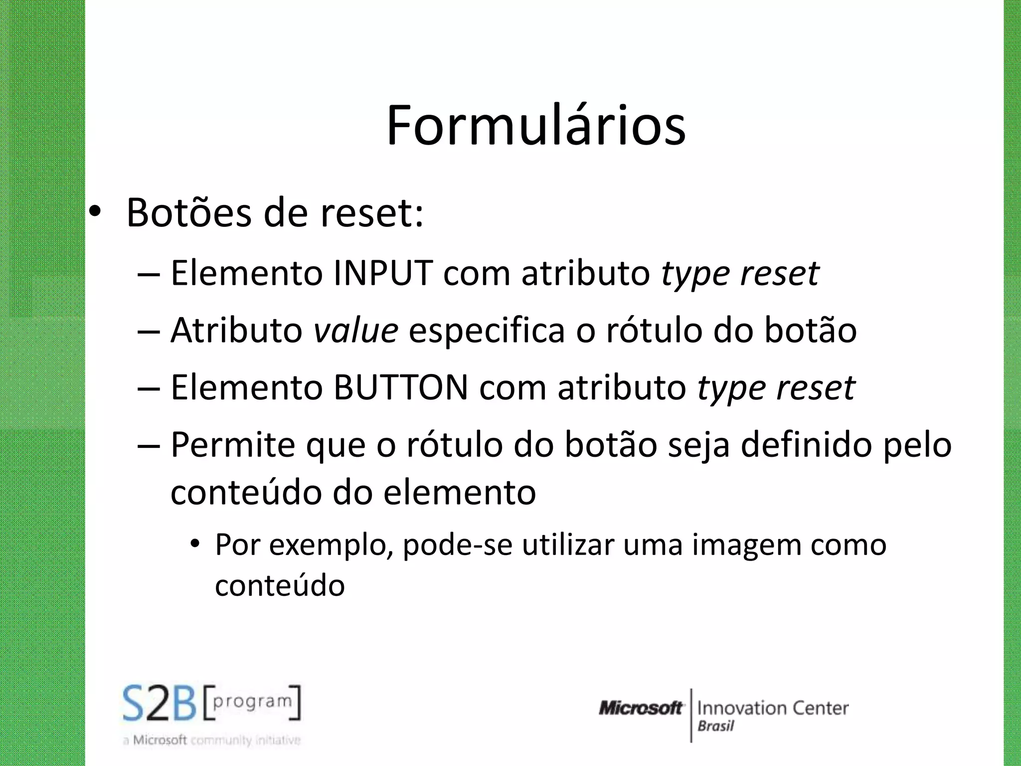 Formulários
• Botões de reset:
  – Elemento INPUT com atributo type reset
  – Atributo value especifica o rótulo do botão
  – Elemento BUTTON com atributo type reset
  – Permite que o rótulo do botão seja definido pelo
    conteúdo do elemento
     • Por exemplo, pode-se utilizar uma imagem como
       conteúdo
 