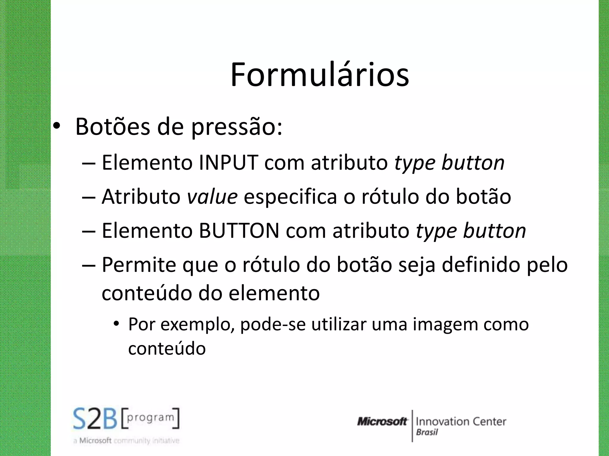 Formulários
• Botões de pressão:
  – Elemento INPUT com atributo type button
  – Atributo value especifica o rótulo do botão
  – Elemento BUTTON com atributo type button
  – Permite que o rótulo do botão seja definido pelo
    conteúdo do elemento
     • Por exemplo, pode-se utilizar uma imagem como
       conteúdo
 