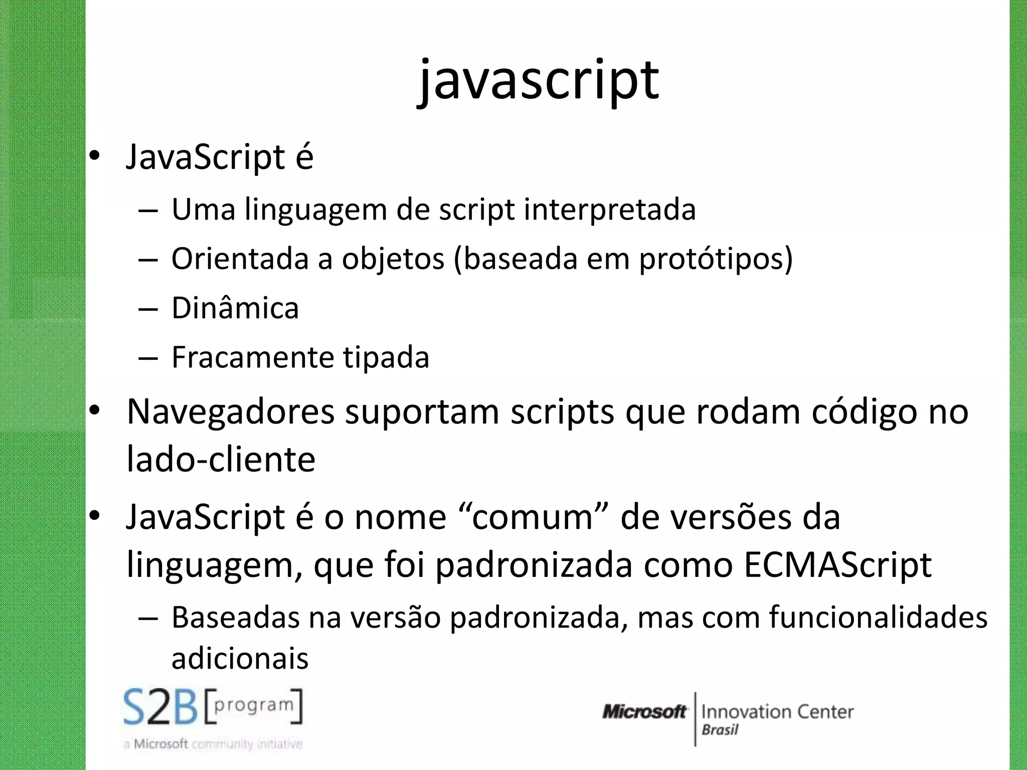 javascript
• JavaScript é
   –   Uma linguagem de script interpretada
   –   Orientada a objetos (baseada em protótipos)
   –   Dinâmica
   –   Fracamente tipada
• Navegadores suportam scripts que rodam código no
  lado-cliente
• JavaScript é o nome “comum” de versões da
  linguagem, que foi padronizada como ECMAScript
   – Baseadas na versão padronizada, mas com funcionalidades
     adicionais
 