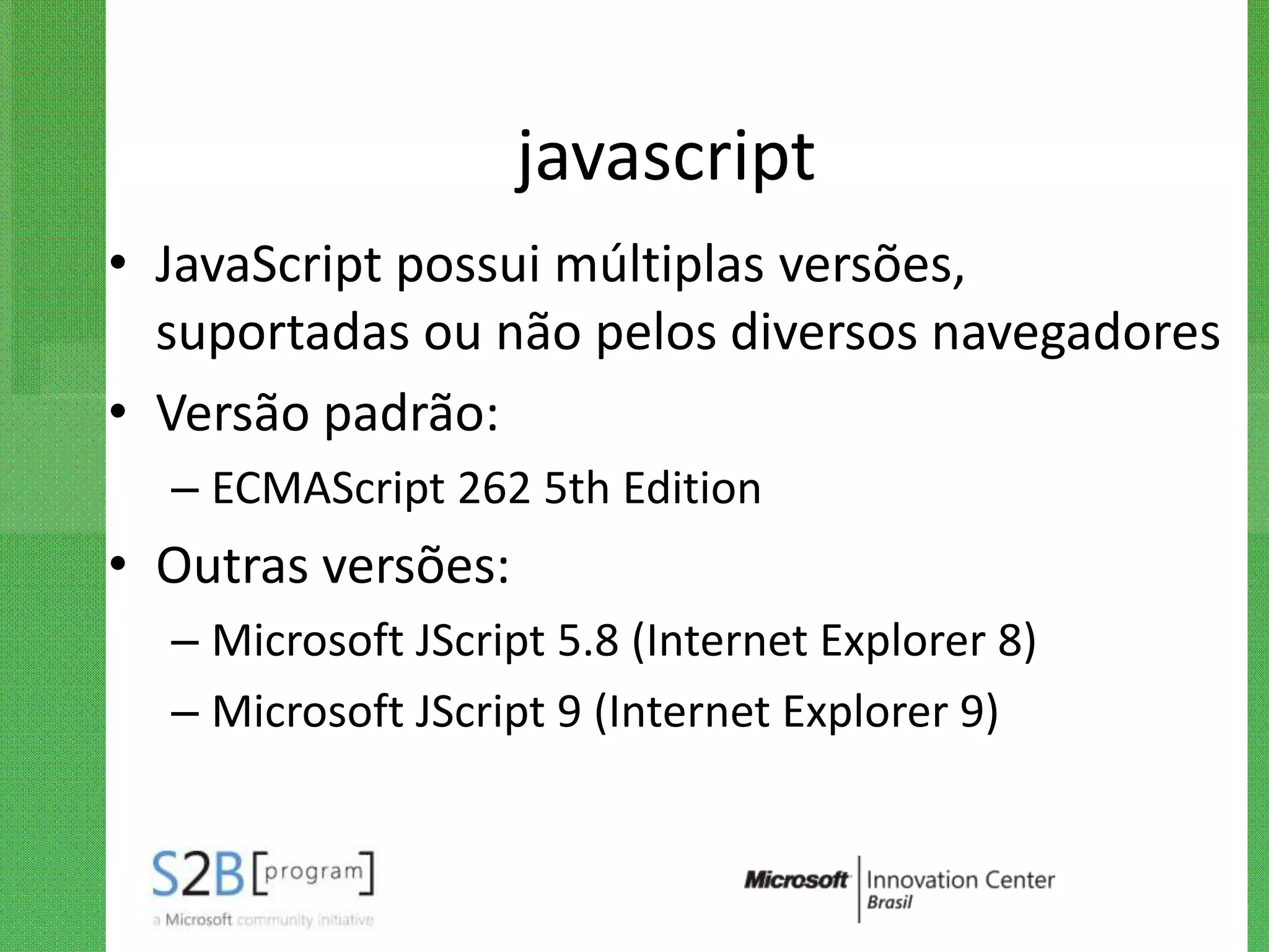 javascript
• JavaScript possui múltiplas versões,
  suportadas ou não pelos diversos navegadores
• Versão padrão:
  – ECMAScript 262 5th Edition
• Outras versões:
  – Microsoft JScript 5.8 (Internet Explorer 8)
  – Microsoft JScript 9 (Internet Explorer 9)
 