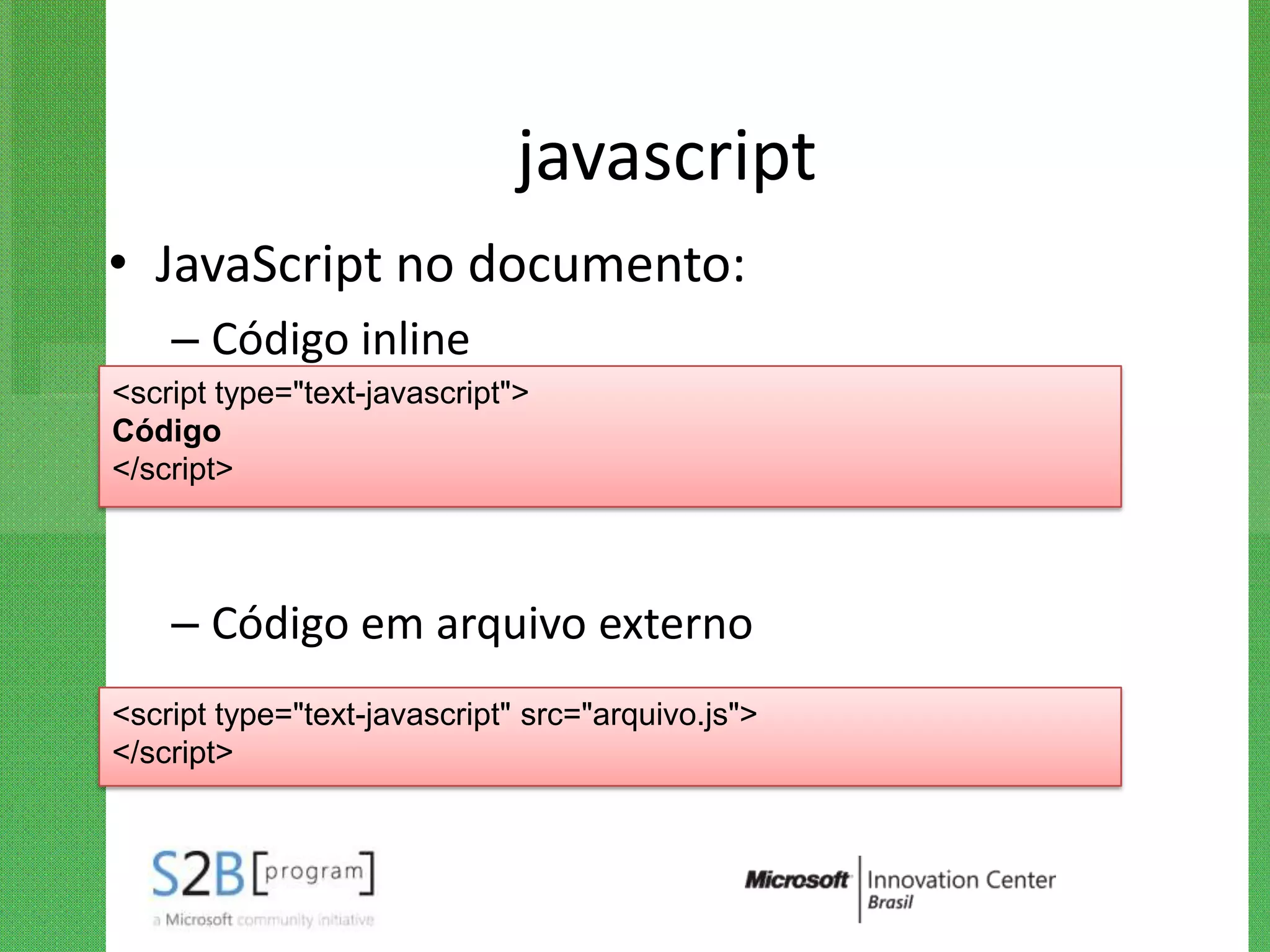 javascript
• JavaScript no documento:
    – Código inline
<script type="text-javascript">
Código
</script>




    – Código em arquivo externo
<script type="text-javascript" src="arquivo.js">
</script>
 