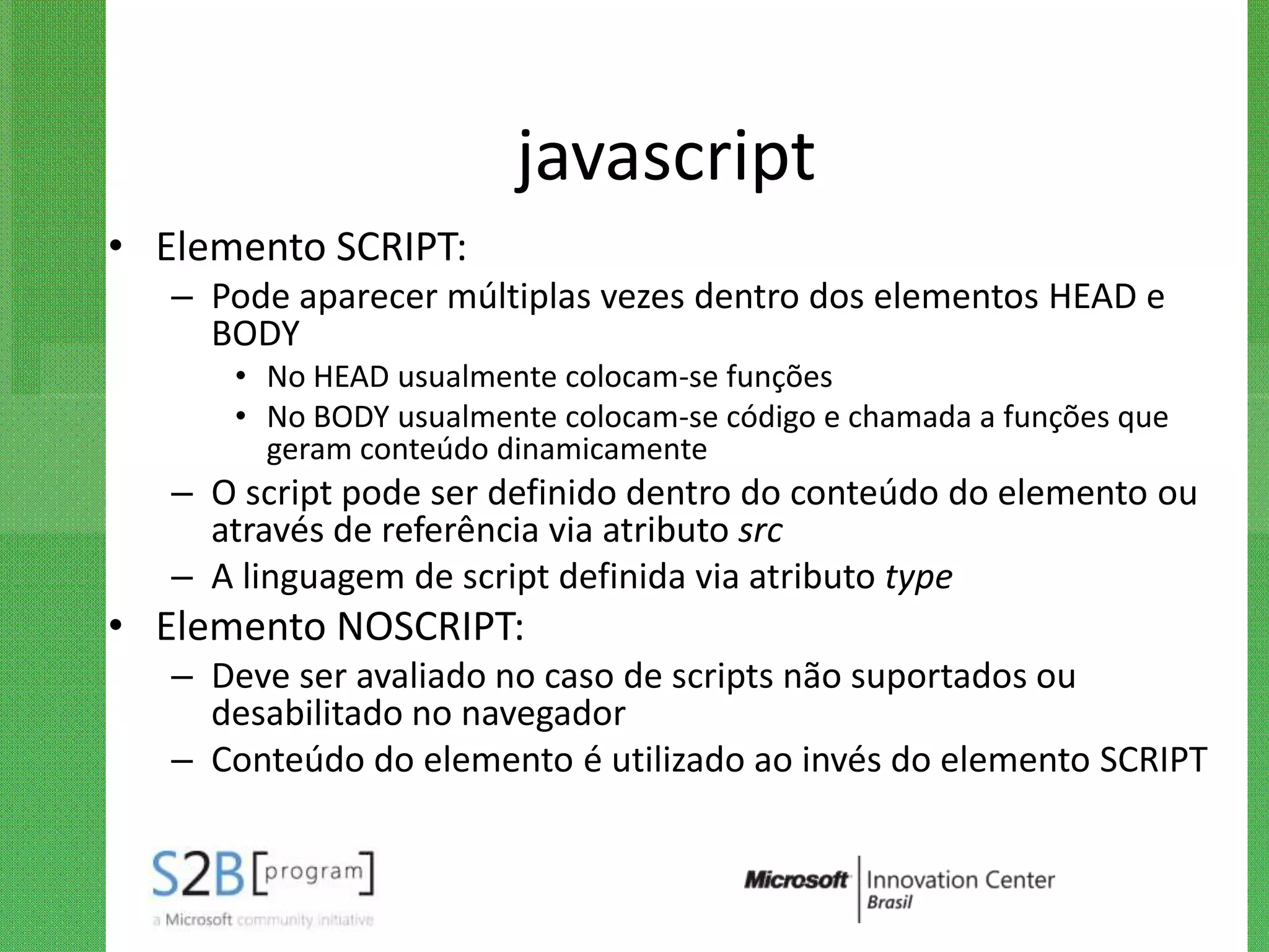 javascript
• Elemento SCRIPT:
   – Pode aparecer múltiplas vezes dentro dos elementos HEAD e
     BODY
      • No HEAD usualmente colocam-se funções
      • No BODY usualmente colocam-se código e chamada a funções que
        geram conteúdo dinamicamente
   – O script pode ser definido dentro do conteúdo do elemento ou
     através de referência via atributo src
   – A linguagem de script definida via atributo type
• Elemento NOSCRIPT:
   – Deve ser avaliado no caso de scripts não suportados ou
     desabilitado no navegador
   – Conteúdo do elemento é utilizado ao invés do elemento SCRIPT
 