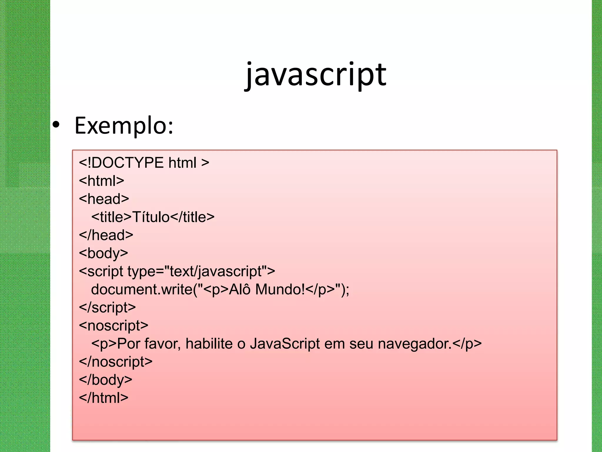 javascript
• Exemplo:
  <!DOCTYPE html >
  <html>
  <head>
    <title>Título</title>
  </head>
  <body>
  <script type="text/javascript">
    document.write("<p>Alô Mundo!</p>");
  </script>
  <noscript>
    <p>Por favor, habilite o JavaScript em seu navegador.</p>
  </noscript>
  </body>
  </html>
 