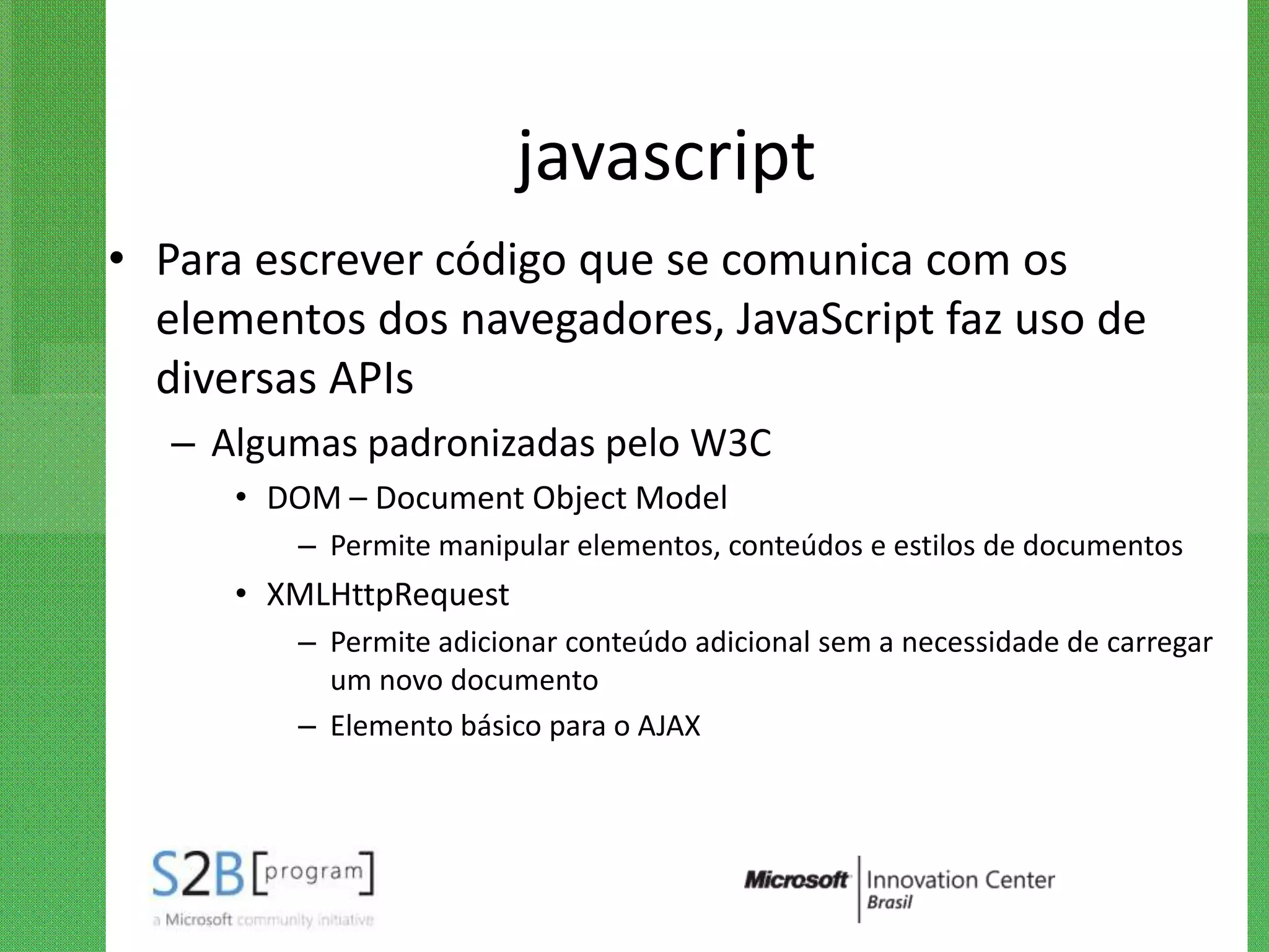 javascript
• Para escrever código que se comunica com os
  elementos dos navegadores, JavaScript faz uso de
  diversas APIs
   – Algumas padronizadas pelo W3C
      • DOM – Document Object Model
         – Permite manipular elementos, conteúdos e estilos de documentos
      • XMLHttpRequest
         – Permite adicionar conteúdo adicional sem a necessidade de carregar
           um novo documento
         – Elemento básico para o AJAX
 