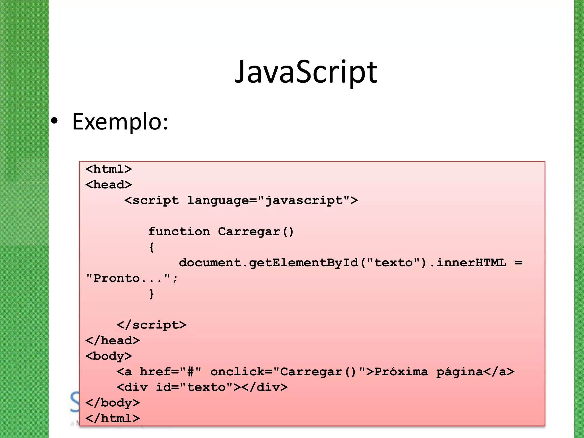 JavaScript
• Exemplo:
   <html>
   <head>
        <script language="javascript">

           function Carregar()
           {
                document.getElementById("texto").innerHTML =
   "Pronto...";
           }

       </script>
   </head>
   <body>
       <a href="#" onclick="Carregar()">Próxima página</a>
       <div id="texto"></div>
   </body>
   </html>
 
