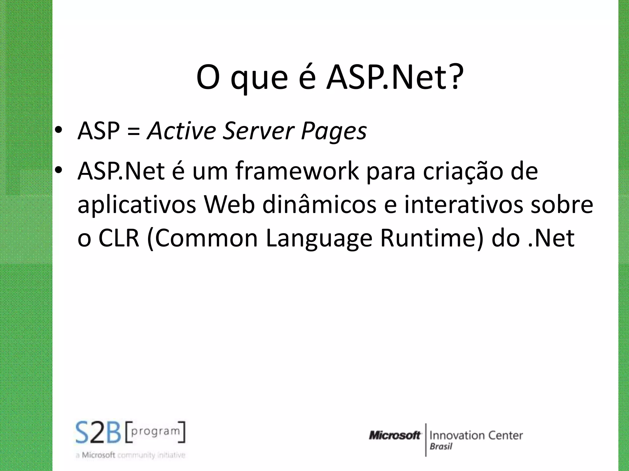 O que é ASP.Net?
• ASP = Active Server Pages
• ASP.Net é um framework para criação de
  aplicativos Web dinâmicos e interativos sobre
  o CLR (Common Language Runtime) do .Net
 