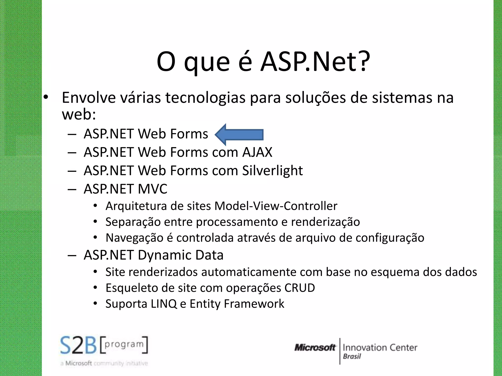 O que é ASP.Net?
• Envolve várias tecnologias para soluções de sistemas na
  web:
   –   ASP.NET Web Forms
   –   ASP.NET Web Forms com AJAX
   –   ASP.NET Web Forms com Silverlight
   –   ASP.NET MVC
        • Arquitetura de sites Model-View-Controller
        • Separação entre processamento e renderização
        • Navegação é controlada através de arquivo de configuração
   – ASP.NET Dynamic Data
        • Site renderizados automaticamente com base no esquema dos dados
        • Esqueleto de site com operações CRUD
        • Suporta LINQ e Entity Framework
 