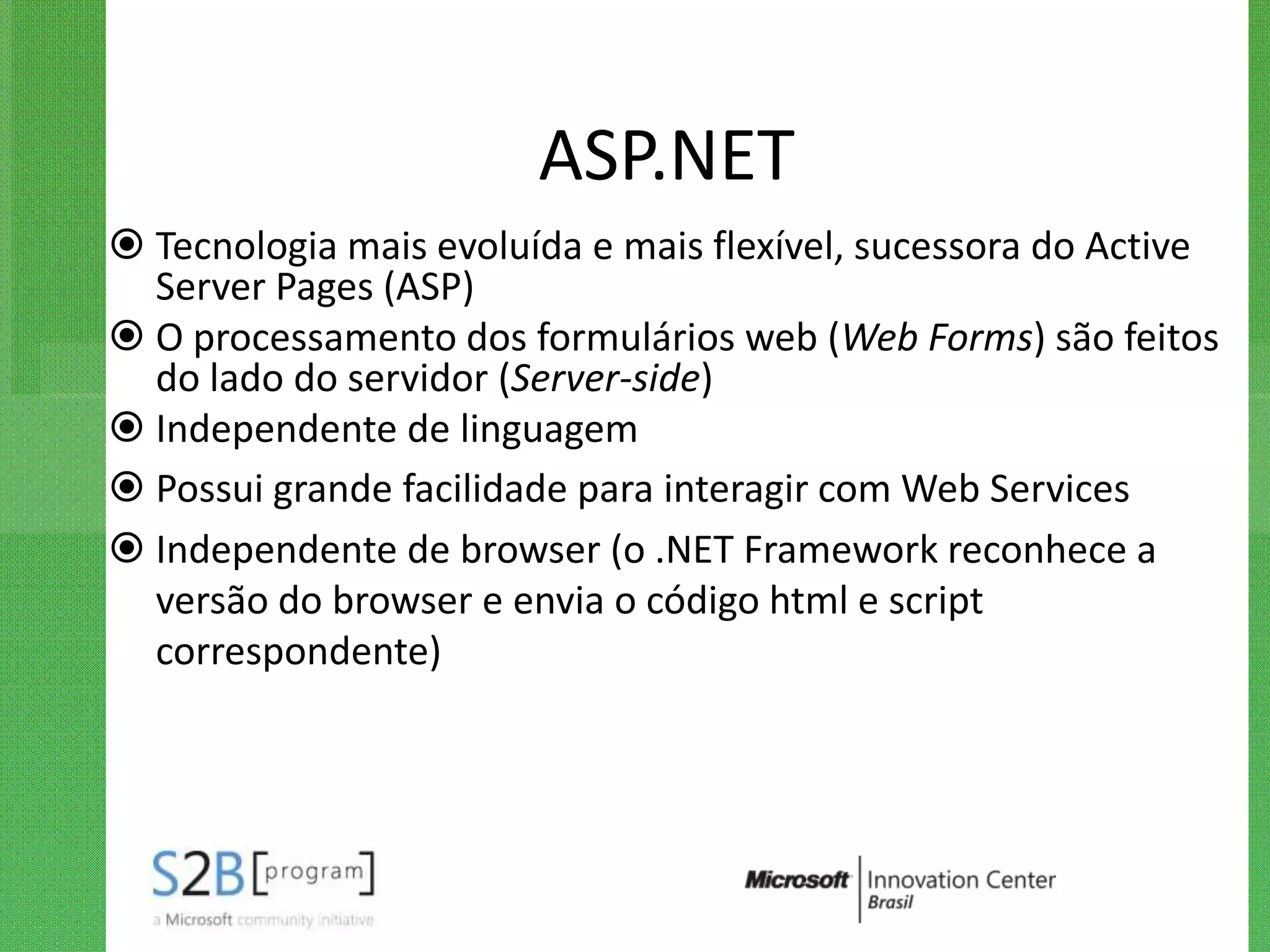 ASP.NET
 Tecnologia mais evoluída e mais flexível, sucessora do Active
  Server Pages (ASP)
 O processamento dos formulários web (Web Forms) são feitos
  do lado do servidor (Server-side)
 Independente de linguagem
 Possui grande facilidade para interagir com Web Services
 Independente de browser (o .NET Framework reconhece a
  versão do browser e envia o código html e script
  correspondente)
 