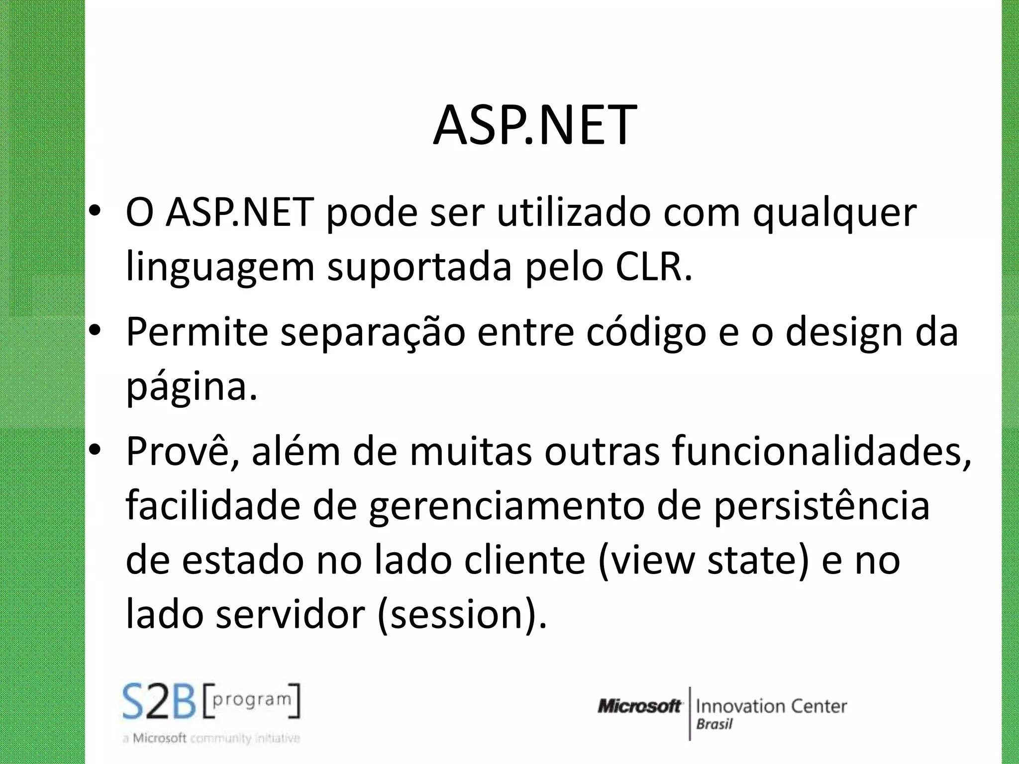 ASP.NET
• O ASP.NET pode ser utilizado com qualquer
  linguagem suportada pelo CLR.
• Permite separação entre código e o design da
  página.
• Provê, além de muitas outras funcionalidades,
  facilidade de gerenciamento de persistência
  de estado no lado cliente (view state) e no
  lado servidor (session).
 