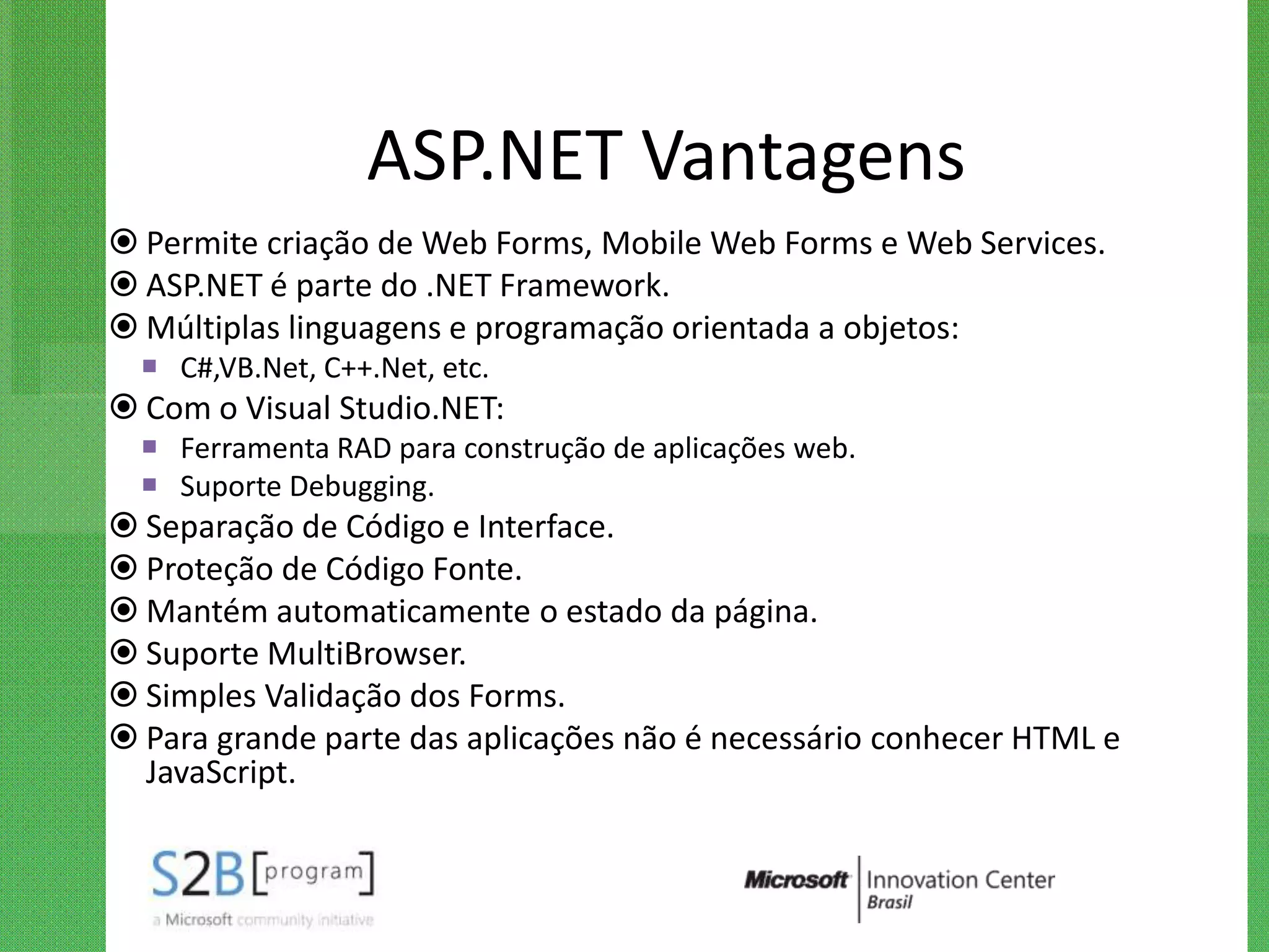 ASP.NET Vantagens
 Permite criação de Web Forms, Mobile Web Forms e Web Services.
 ASP.NET é parte do .NET Framework.
 Múltiplas linguagens e programação orientada a objetos:
   C#,VB.Net, C++.Net, etc.
 Com o Visual Studio.NET:
   Ferramenta RAD para construção de aplicações web.
   Suporte Debugging.
 Separação de Código e Interface.
 Proteção de Código Fonte.
 Mantém automaticamente o estado da página.
 Suporte MultiBrowser.
 Simples Validação dos Forms.
 Para grande parte das aplicações não é necessário conhecer HTML e
  JavaScript.
 