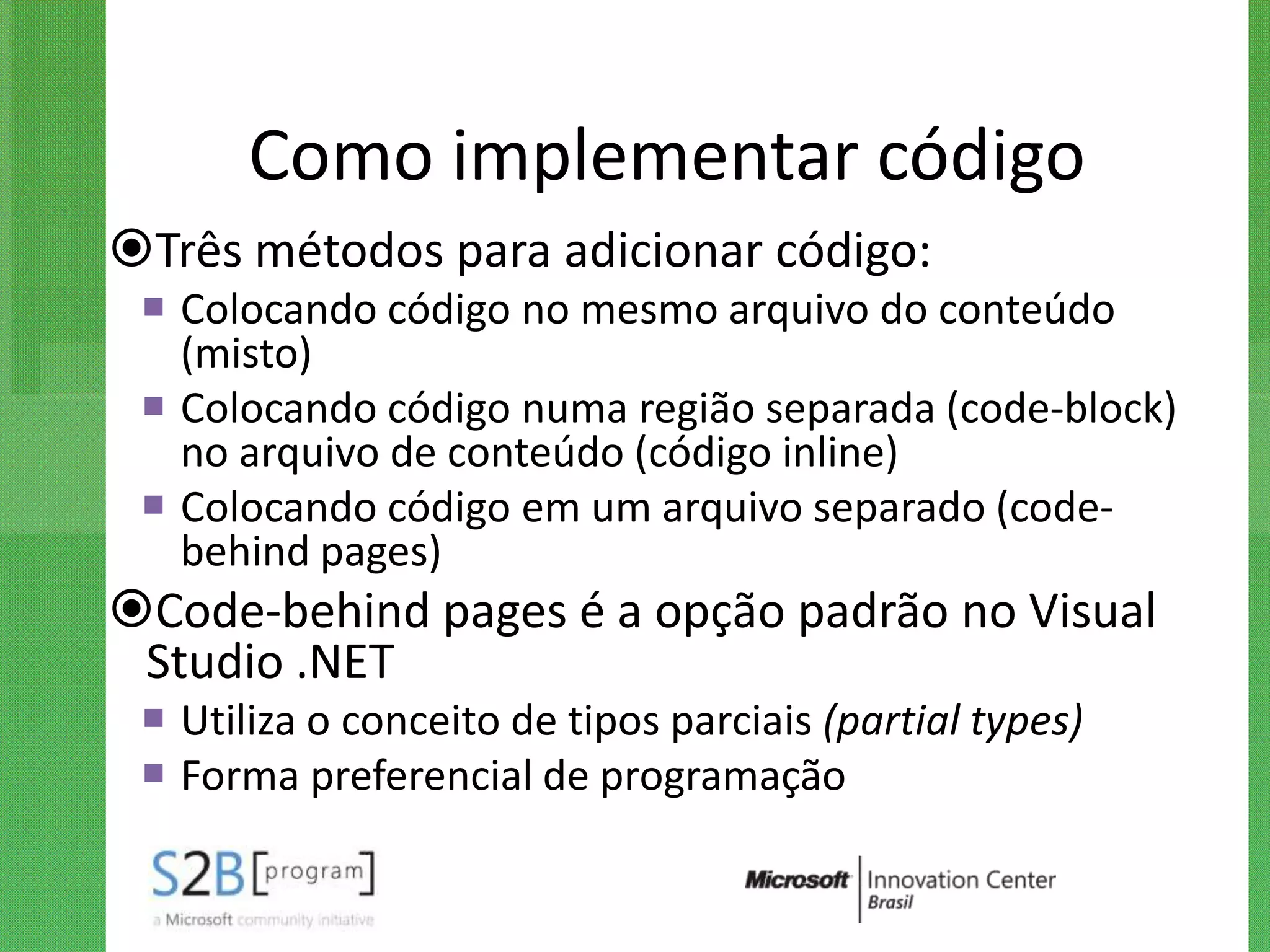 Como implementar código
Três métodos para adicionar código:
  Colocando código no mesmo arquivo do conteúdo
   (misto)
  Colocando código numa região separada (code-block)
   no arquivo de conteúdo (código inline)
  Colocando código em um arquivo separado (code-
   behind pages)
Code-behind pages é a opção padrão no Visual
 Studio .NET
  Utiliza o conceito de tipos parciais (partial types)
  Forma preferencial de programação
 