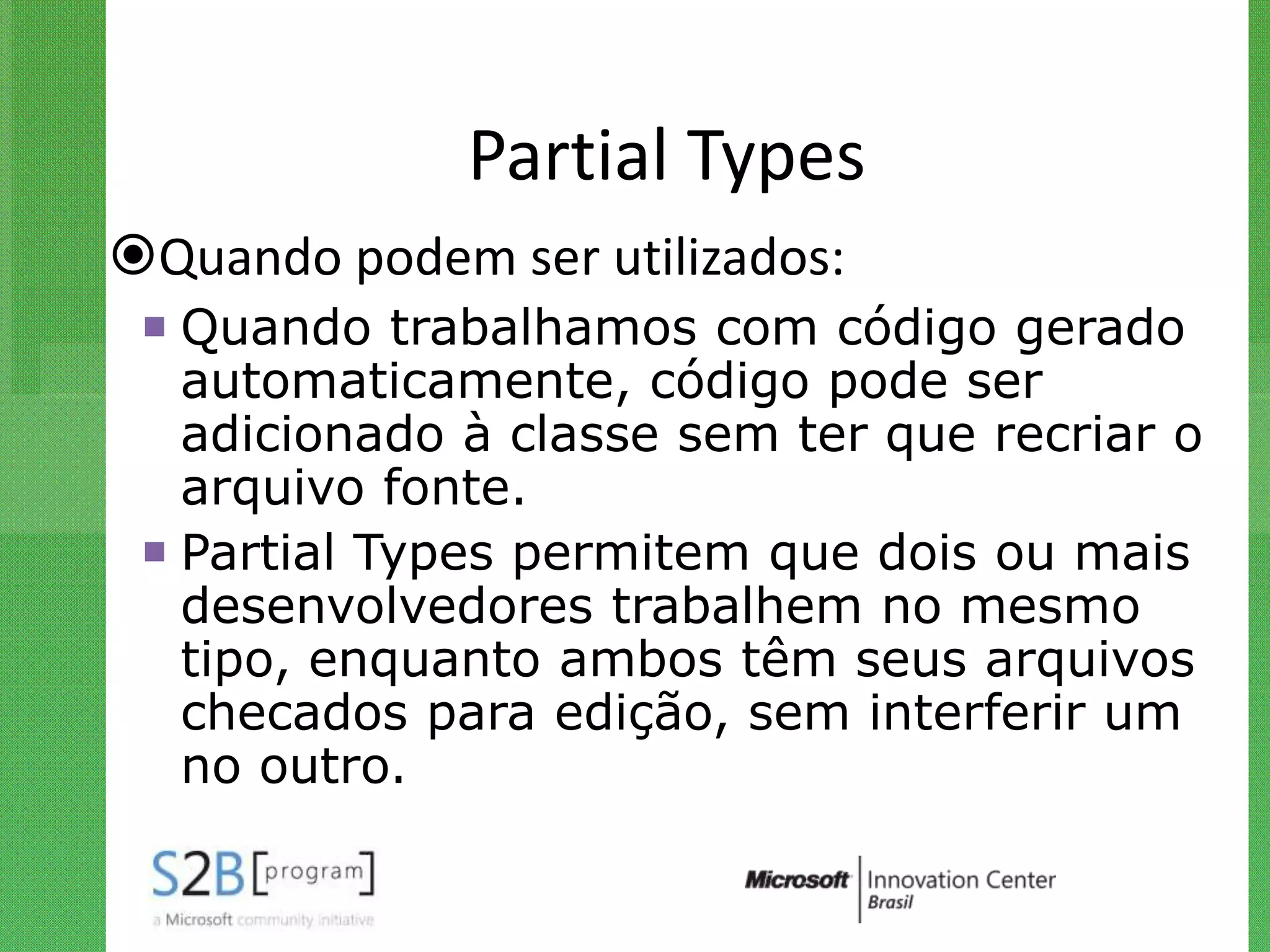 Partial Types
Quando podem ser utilizados:
  Quando trabalhamos com código gerado
   automaticamente, código pode ser
   adicionado à classe sem ter que recriar o
   arquivo fonte.
  Partial Types permitem que dois ou mais
   desenvolvedores trabalhem no mesmo
   tipo, enquanto ambos têm seus arquivos
   checados para edição, sem interferir um
   no outro.
 