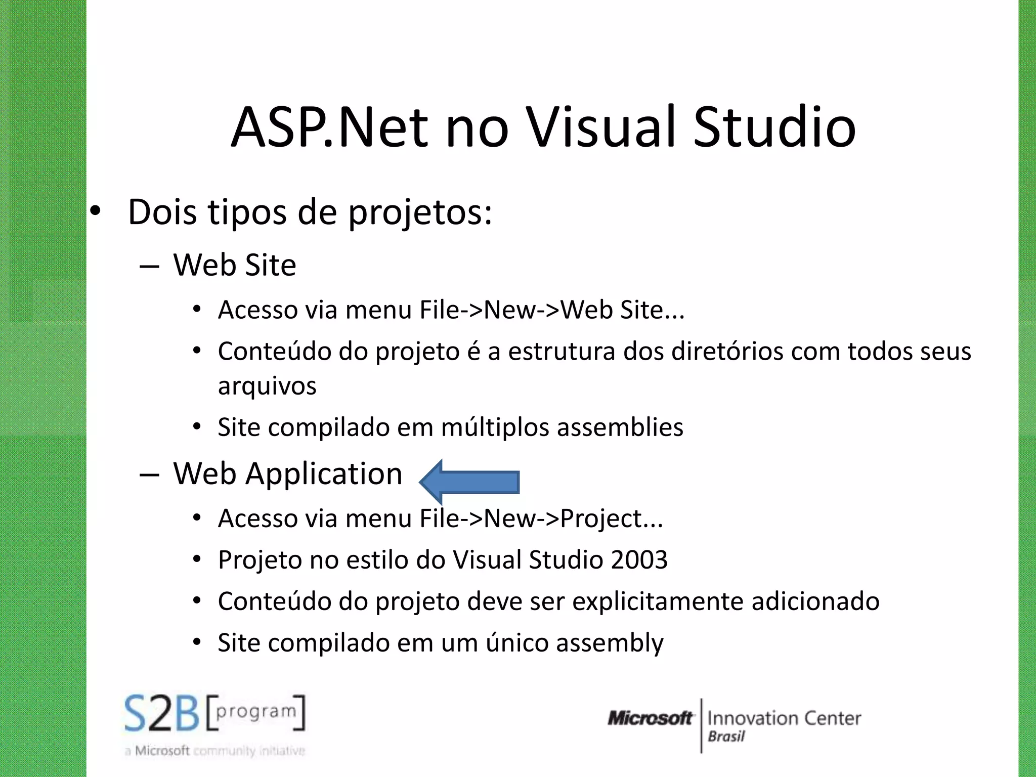 ASP.Net no Visual Studio
• Dois tipos de projetos:
   – Web Site
      • Acesso via menu File->New->Web Site...
      • Conteúdo do projeto é a estrutura dos diretórios com todos seus
        arquivos
      • Site compilado em múltiplos assemblies
   – Web Application
      •   Acesso via menu File->New->Project...
      •   Projeto no estilo do Visual Studio 2003
      •   Conteúdo do projeto deve ser explicitamente adicionado
      •   Site compilado em um único assembly
 