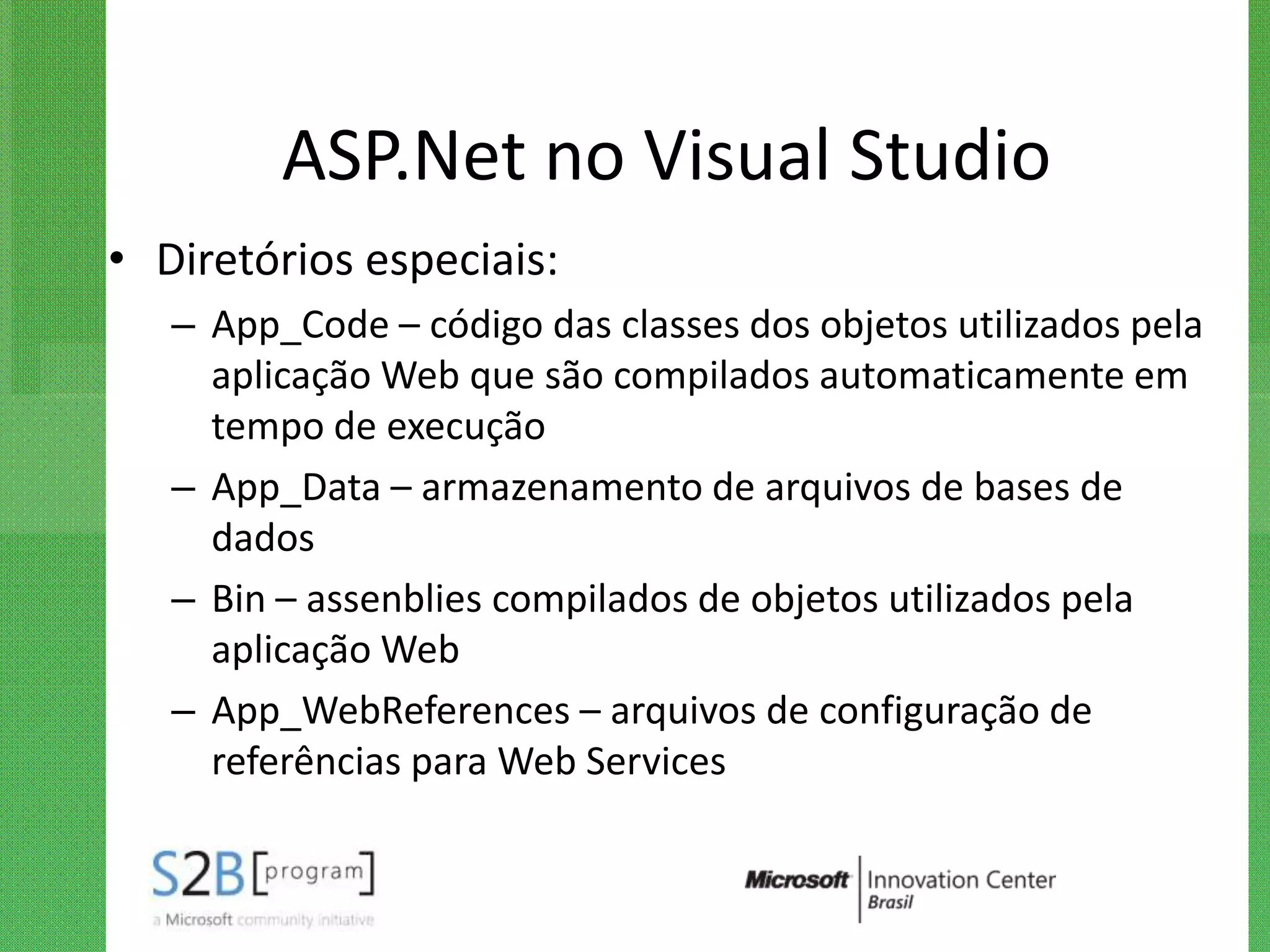 ASP.Net no Visual Studio
• Diretórios especiais:
   – App_Code – código das classes dos objetos utilizados pela
     aplicação Web que são compilados automaticamente em
     tempo de execução
   – App_Data – armazenamento de arquivos de bases de
     dados
   – Bin – assenblies compilados de objetos utilizados pela
     aplicação Web
   – App_WebReferences – arquivos de configuração de
     referências para Web Services
 