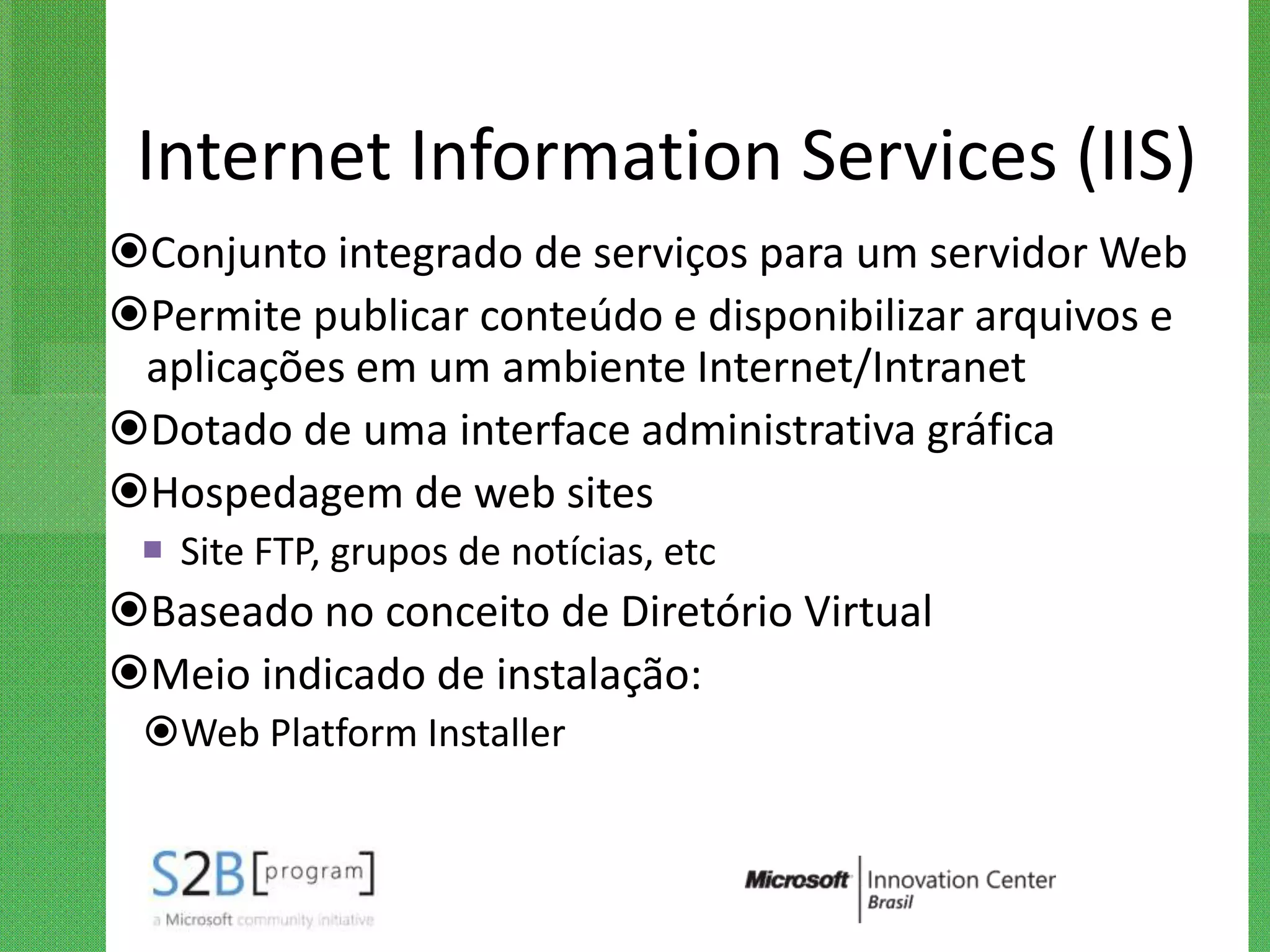 Internet Information Services (IIS)
Conjunto integrado de serviços para um servidor Web
Permite publicar conteúdo e disponibilizar arquivos e
 aplicações em um ambiente Internet/Intranet
Dotado de uma interface administrativa gráfica
Hospedagem de web sites
  Site FTP, grupos de notícias, etc
Baseado no conceito de Diretório Virtual
Meio indicado de instalação:
 Web Platform Installer
 