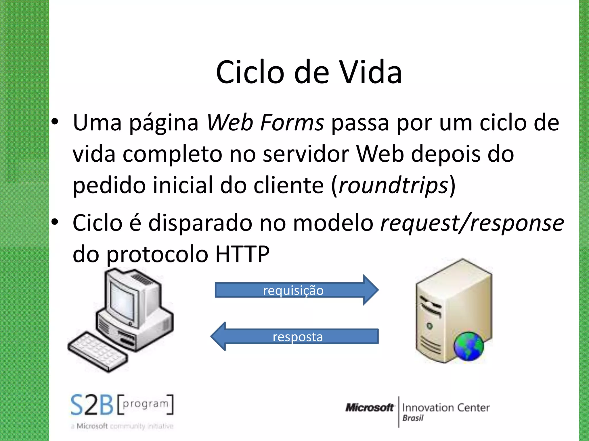 Ciclo de Vida
• Uma página Web Forms passa por um ciclo de
  vida completo no servidor Web depois do
  pedido inicial do cliente (roundtrips)
• Ciclo é disparado no modelo request/response
  do protocolo HTTP
                   requisição


                    resposta
 