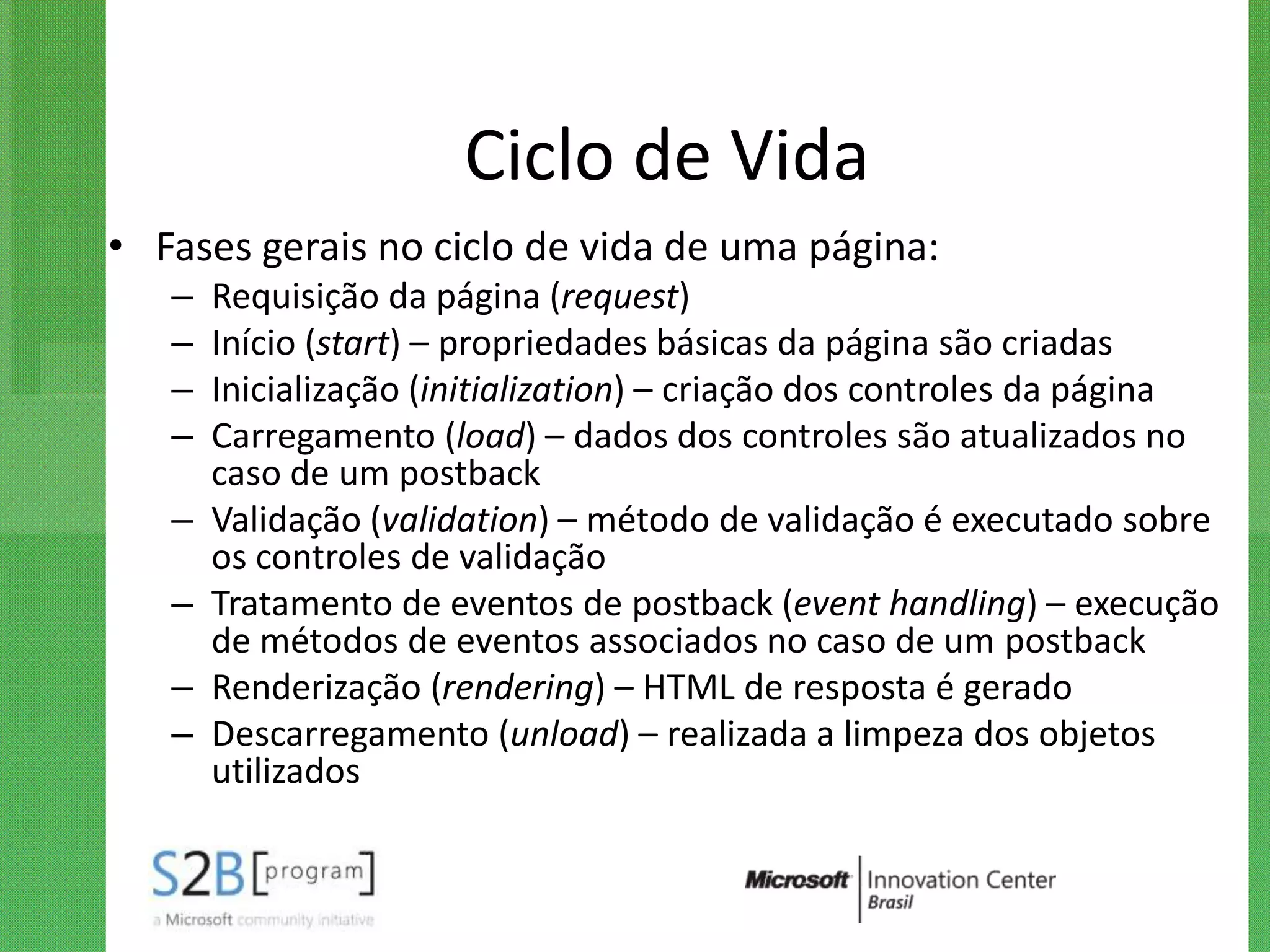 Ciclo de Vida
• Fases gerais no ciclo de vida de uma página:
   –   Requisição da página (request)
   –   Início (start) – propriedades básicas da página são criadas
   –   Inicialização (initialization) – criação dos controles da página
   –   Carregamento (load) – dados dos controles são atualizados no
       caso de um postback
   –   Validação (validation) – método de validação é executado sobre
       os controles de validação
   –   Tratamento de eventos de postback (event handling) – execução
       de métodos de eventos associados no caso de um postback
   –   Renderização (rendering) – HTML de resposta é gerado
   –   Descarregamento (unload) – realizada a limpeza dos objetos
       utilizados
 