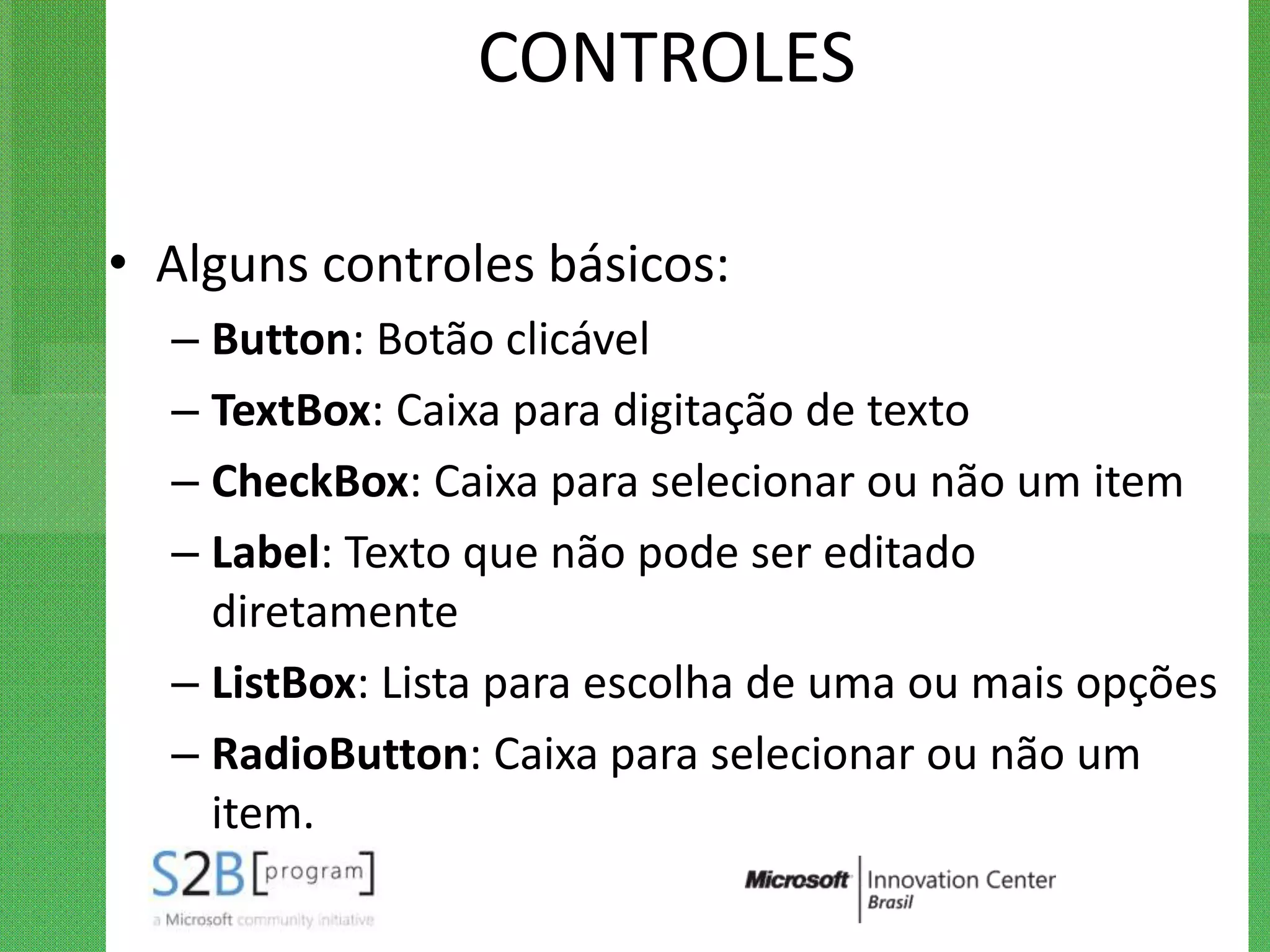 CONTROLES

• Alguns controles básicos:
  – Button: Botão clicável
  – TextBox: Caixa para digitação de texto
  – CheckBox: Caixa para selecionar ou não um item
  – Label: Texto que não pode ser editado
    diretamente
  – ListBox: Lista para escolha de uma ou mais opções
  – RadioButton: Caixa para selecionar ou não um
    item.
 