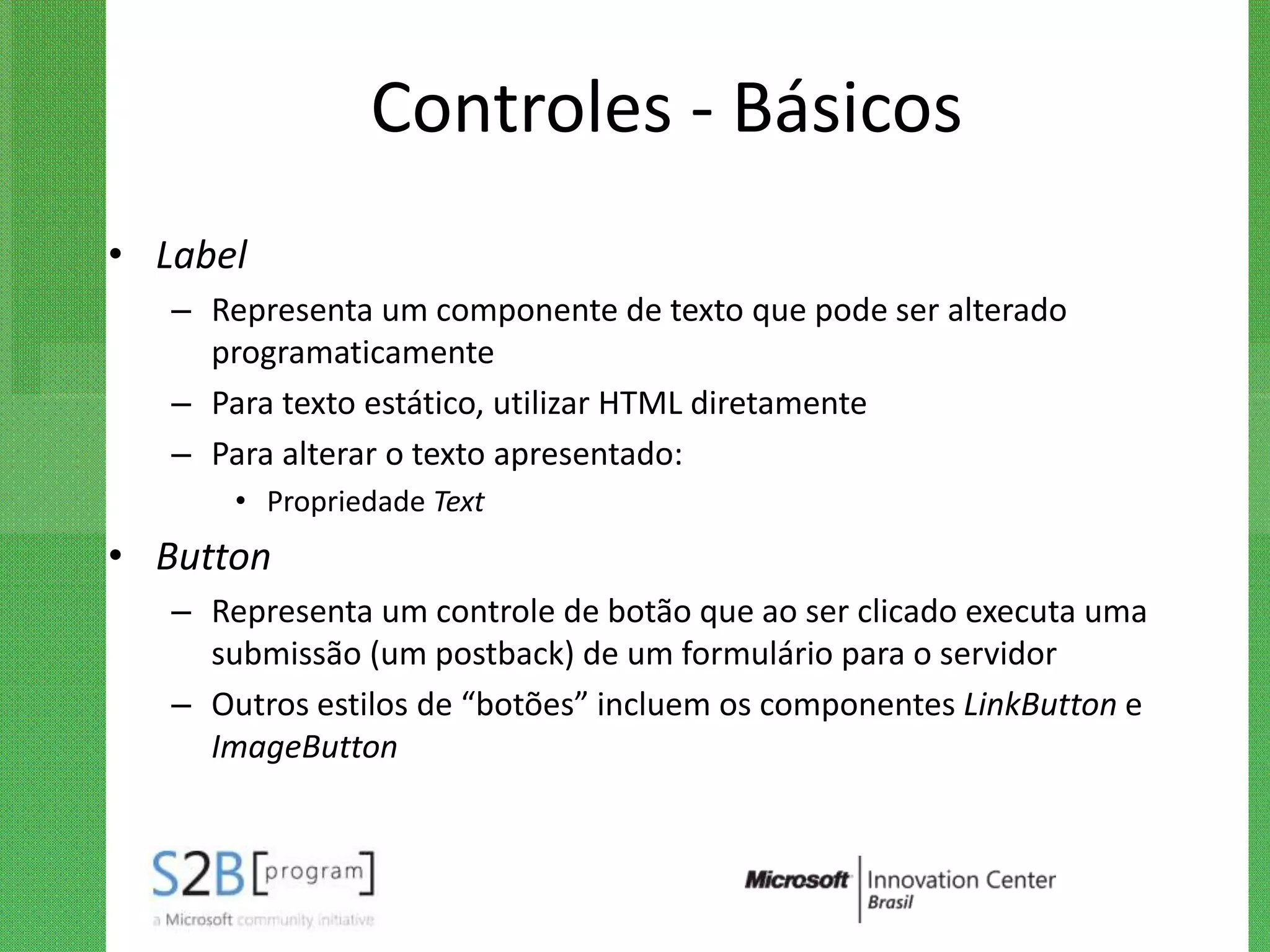 Controles - Básicos
• Label
   – Representa um componente de texto que pode ser alterado
     programaticamente
   – Para texto estático, utilizar HTML diretamente
   – Para alterar o texto apresentado:
       • Propriedade Text
• Button
   – Representa um controle de botão que ao ser clicado executa uma
     submissão (um postback) de um formulário para o servidor
   – Outros estilos de “botões” incluem os componentes LinkButton e
     ImageButton
 
