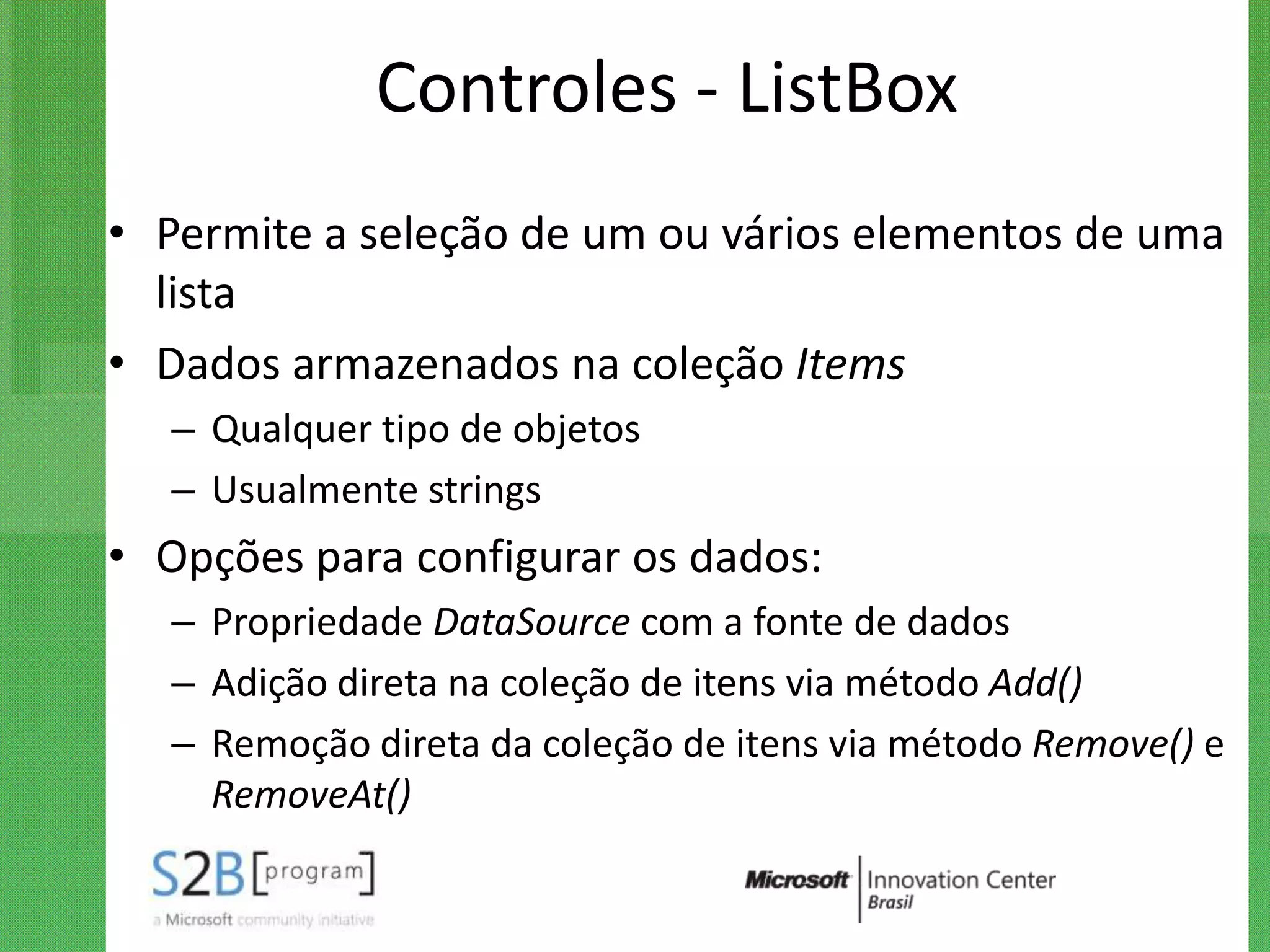 Controles - ListBox
• Permite a seleção de um ou vários elementos de uma
  lista
• Dados armazenados na coleção Items
   – Qualquer tipo de objetos
   – Usualmente strings
• Opções para configurar os dados:
   – Propriedade DataSource com a fonte de dados
   – Adição direta na coleção de itens via método Add()
   – Remoção direta da coleção de itens via método Remove() e
     RemoveAt()
 
